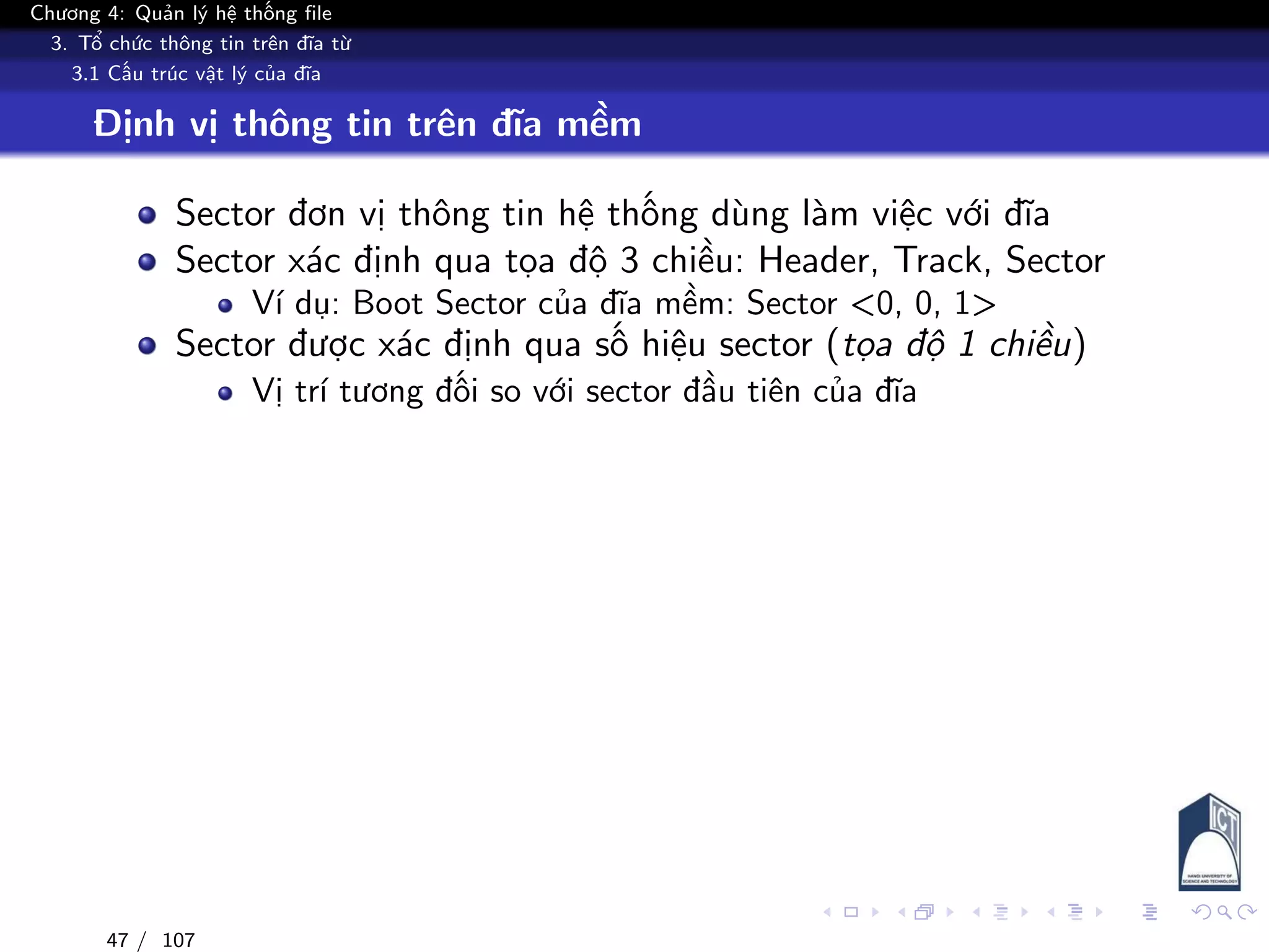 Chương 4: Quản lý hệ thống file
3. Tổ chức thông tin trên đĩa từ
3.1 Cấu trúc vật lý của đĩa
Định vị thông tin trên đĩa mềm
Sector đơn vị thông tin hệ thống dùng làm việc với đĩa
Sector xác định qua tọa độ 3 chiều: Header, Track, Sector
Ví dụ: Boot Sector của đĩa mềm: Sector <0, 0, 1>
Sector được xác định qua số hiệu sector (tọa độ 1 chiều)
Vị trí tương đối so với sector đầu tiên của đĩa
47 / 107
 
