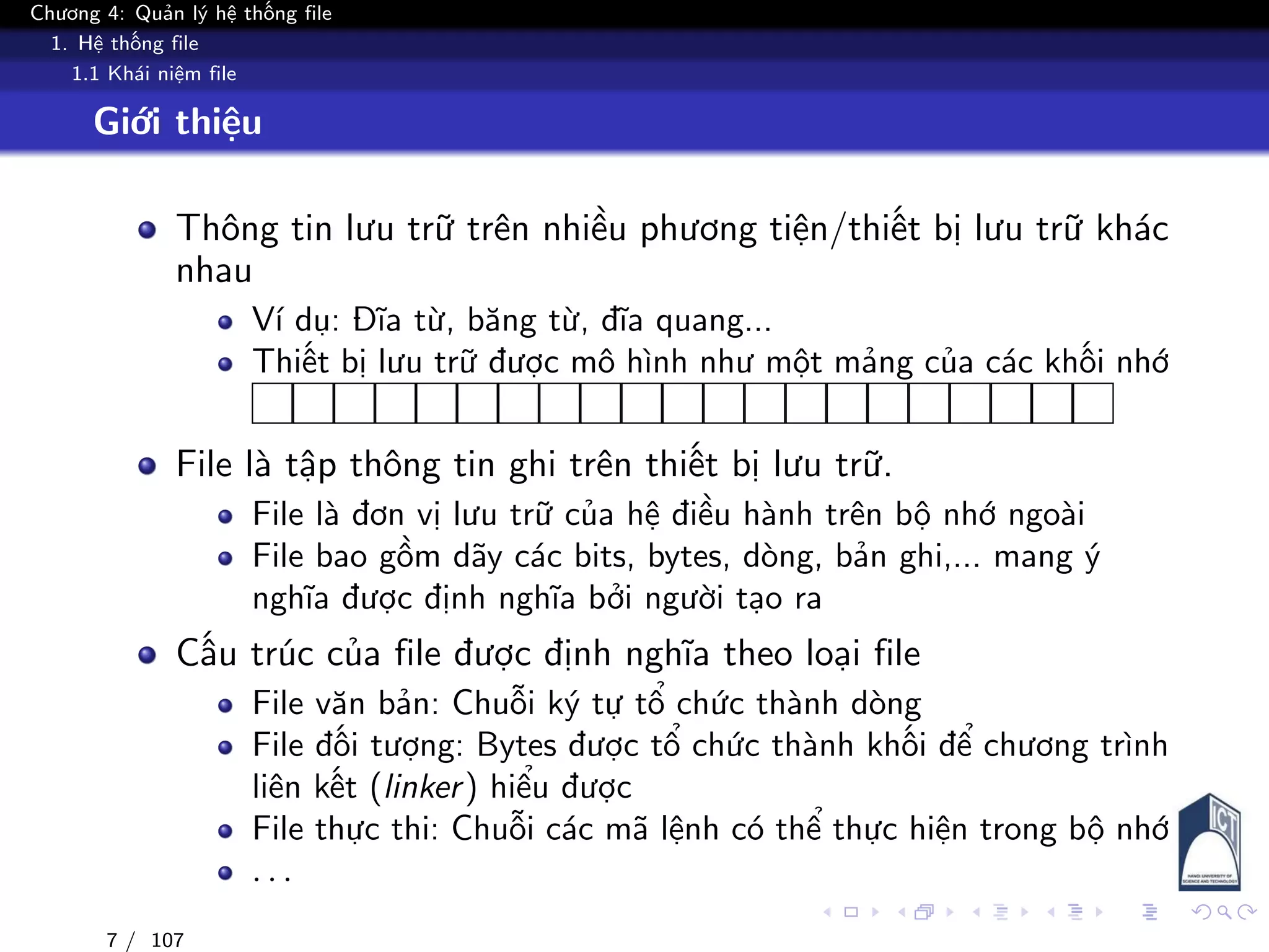 Chương 4: Quản lý hệ thống file
1. Hệ thống file
1.1 Khái niệm file
Giới thiệu
Thông tin lưu trữ trên nhiều phương tiện/thiết bị lưu trữ khác
nhau
Ví dụ: Đĩa từ, băng từ, đĩa quang...
Thiết bị lưu trữ được mô hình như một mảng của các khối nhớ
File là tập thông tin ghi trên thiết bị lưu trữ.
File là đơn vị lưu trữ của hệ điều hành trên bộ nhớ ngoài
File bao gồm dãy các bits, bytes, dòng, bản ghi,... mang ý
nghĩa được định nghĩa bởi người tạo ra
Cấu trúc của file được định nghĩa theo loại file
File văn bản: Chuỗi ký tự tổ chức thành dòng
File đối tượng: Bytes được tổ chức thành khối để chương trình
liên kết (linker) hiểu được
File thực thi: Chuỗi các mã lệnh có thể thực hiện trong bộ nhớ
. . .
7 / 107
 