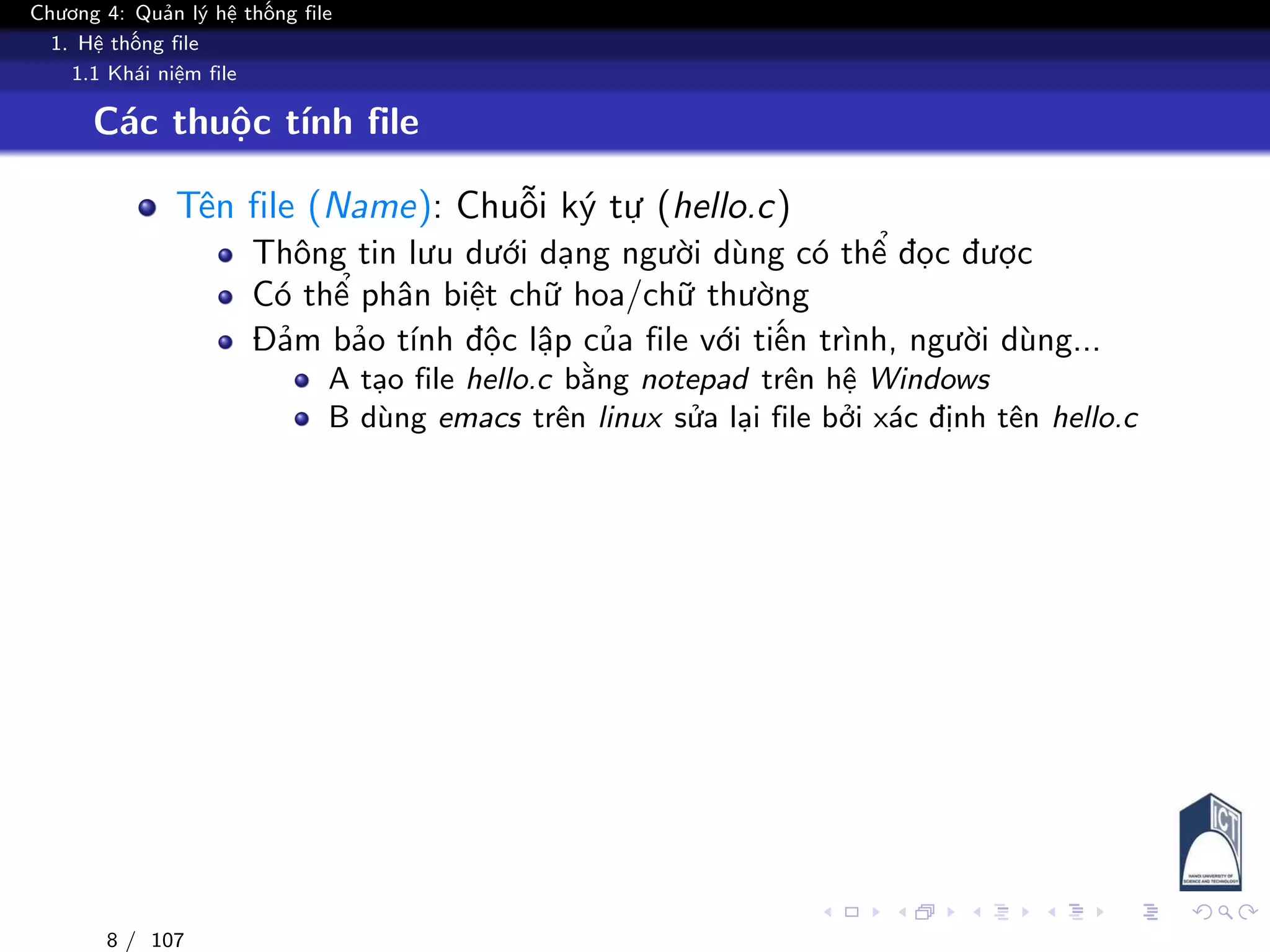 Chương 4: Quản lý hệ thống file
1. Hệ thống file
1.1 Khái niệm file
Các thuộc tính file
Tên file (Name): Chuỗi ký tự (hello.c)
Thông tin lưu dưới dạng người dùng có thể đọc được
Có thể phân biệt chữ hoa/chữ thường
Đảm bảo tính độc lập của file với tiến trình, người dùng...
A tạo file hello.c bằng notepad trên hệ Windows
B dùng emacs trên linux sửa lại file bởi xác định tên hello.c
8 / 107
 