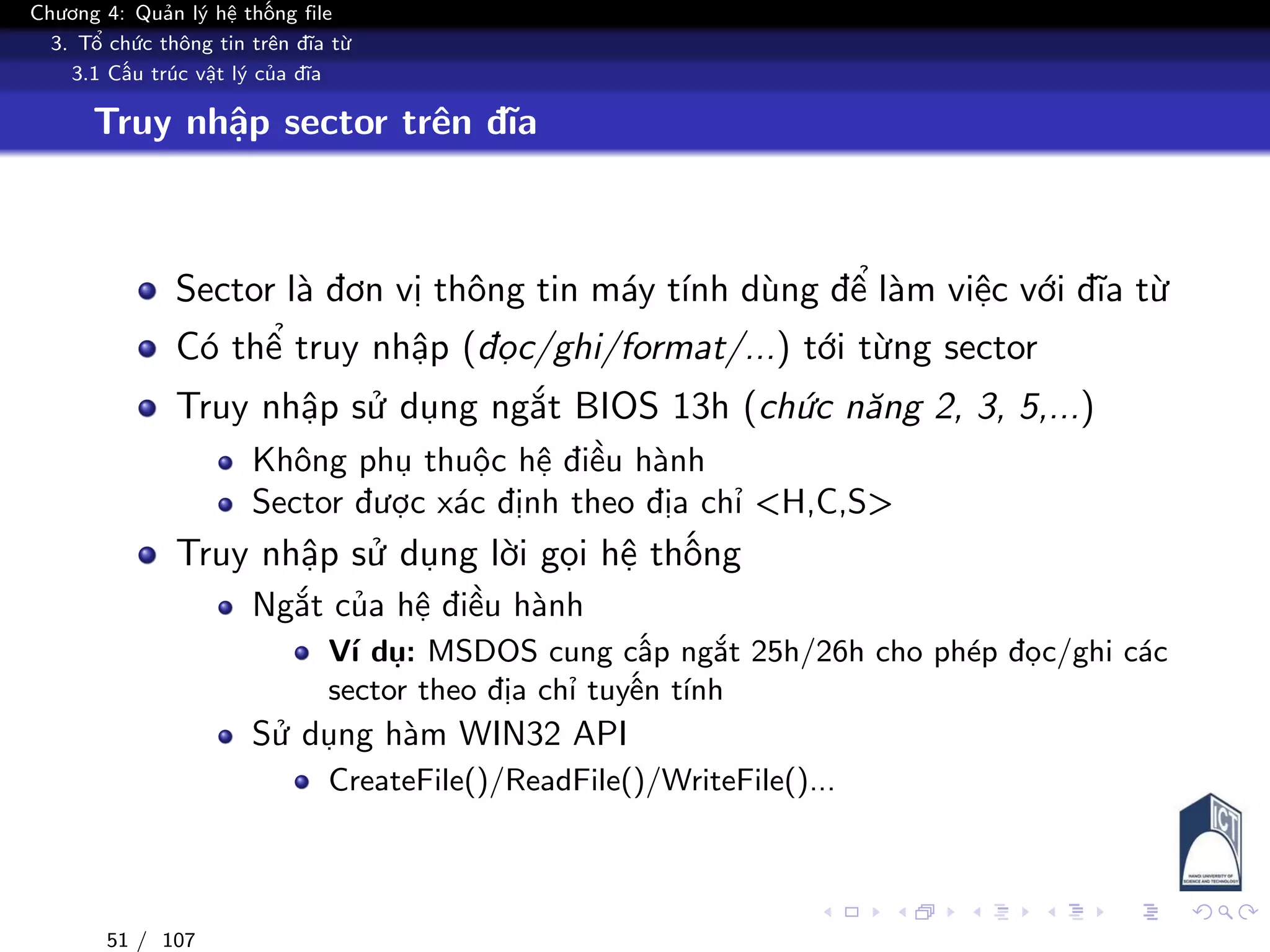 Chương 4: Quản lý hệ thống file
3. Tổ chức thông tin trên đĩa từ
3.1 Cấu trúc vật lý của đĩa
Truy nhập sector trên đĩa
Sector là đơn vị thông tin máy tính dùng để làm việc với đĩa từ
Có thể truy nhập (đọc/ghi/format/...) tới từng sector
Truy nhập sử dụng ngắt BIOS 13h (chức năng 2, 3, 5,...)
Không phụ thuộc hệ điều hành
Sector được xác định theo địa chỉ <H,C,S>
Truy nhập sử dụng lời gọi hệ thống
Ngắt của hệ điều hành
Ví dụ: MSDOS cung cấp ngắt 25h/26h cho phép đọc/ghi các
sector theo địa chỉ tuyến tính
Sử dụng hàm WIN32 API
CreateFile()/ReadFile()/WriteFile()...
51 / 107
 