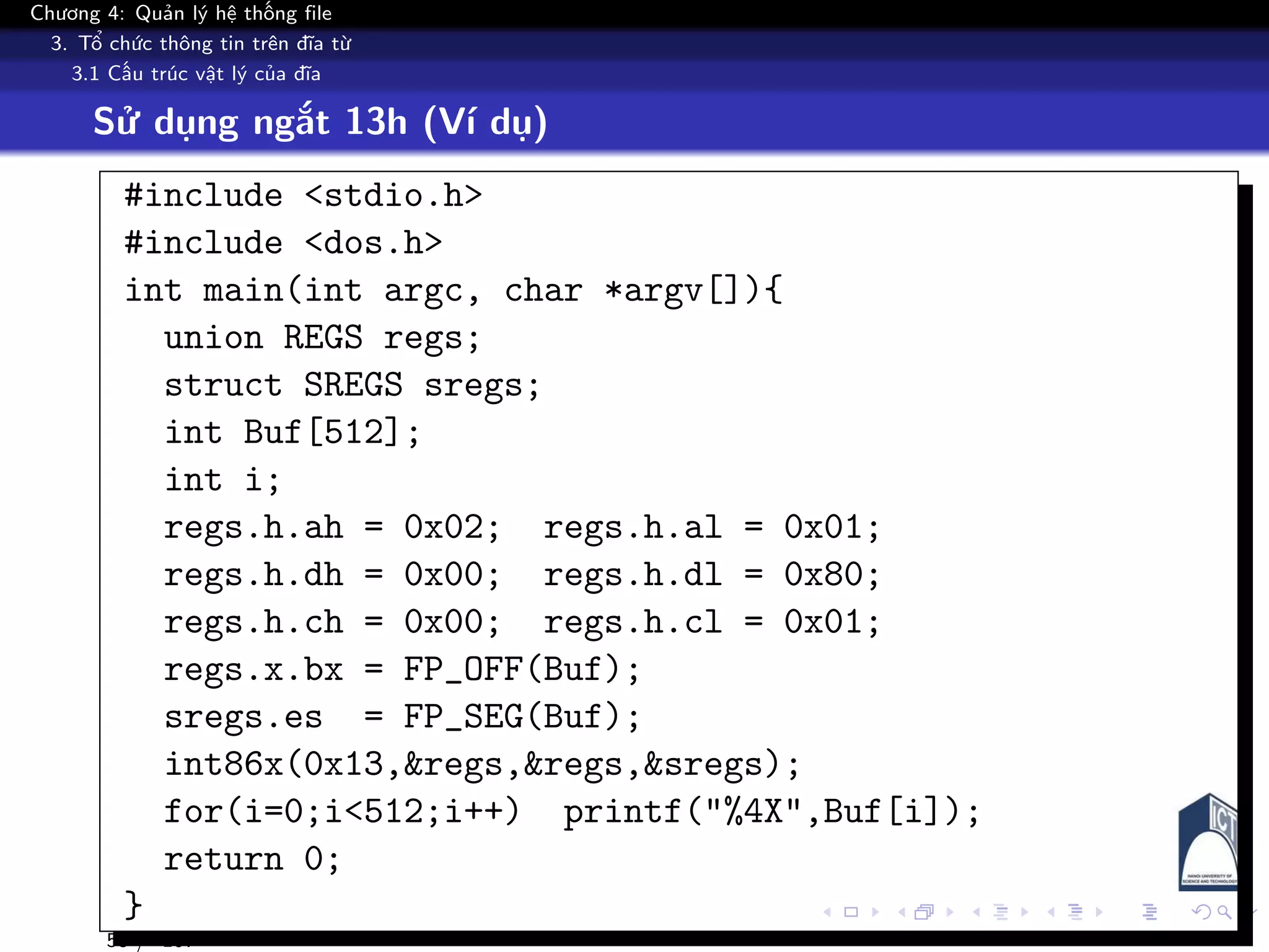 Chương 4: Quản lý hệ thống file
3. Tổ chức thông tin trên đĩa từ
3.1 Cấu trúc vật lý của đĩa
Sử dụng ngắt 13h (Ví dụ)
#include <stdio.h>
#include <dos.h>
int main(int argc, char *argv[]){
union REGS regs;
struct SREGS sregs;
int Buf[512];
int i;
regs.h.ah = 0x02; regs.h.al = 0x01;
regs.h.dh = 0x00; regs.h.dl = 0x80;
regs.h.ch = 0x00; regs.h.cl = 0x01;
regs.x.bx = FP_OFF(Buf);
sregs.es = FP_SEG(Buf);
int86x(0x13,&regs,&regs,&sregs);
for(i=0;i<512;i++) printf("%4X",Buf[i]);
return 0;
}
53 / 107
 