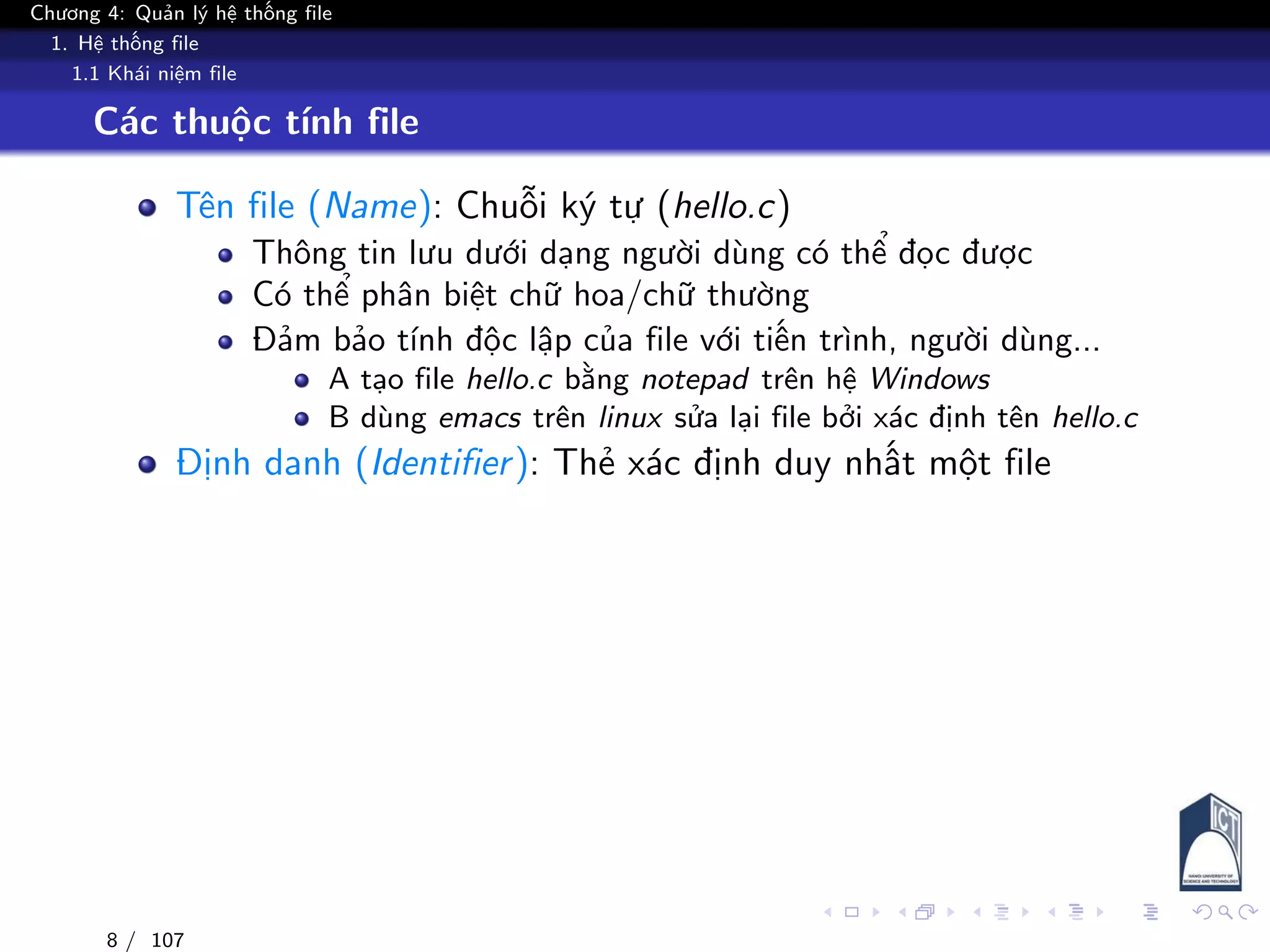 Chương 4: Quản lý hệ thống file
1. Hệ thống file
1.1 Khái niệm file
Các thuộc tính file
Tên file (Name): Chuỗi ký tự (hello.c)
Thông tin lưu dưới dạng người dùng có thể đọc được
Có thể phân biệt chữ hoa/chữ thường
Đảm bảo tính độc lập của file với tiến trình, người dùng...
A tạo file hello.c bằng notepad trên hệ Windows
B dùng emacs trên linux sửa lại file bởi xác định tên hello.c
Định danh (Identifier): Thẻ xác định duy nhất một file
8 / 107
 