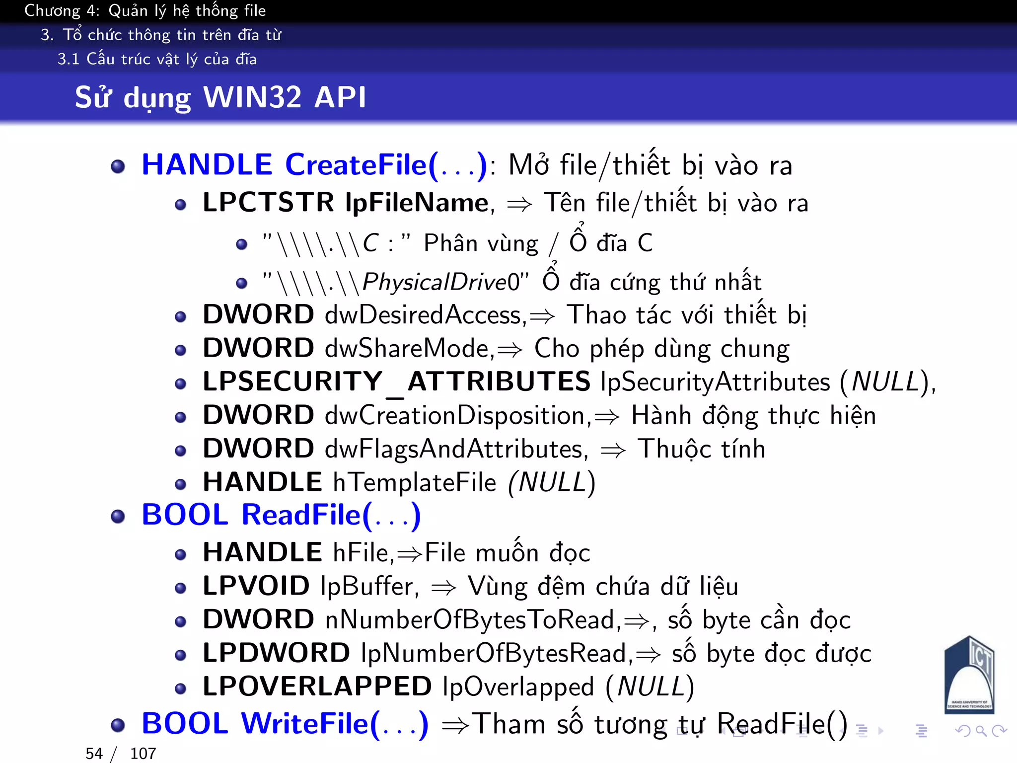 Chương 4: Quản lý hệ thống file
3. Tổ chức thông tin trên đĩa từ
3.1 Cấu trúc vật lý của đĩa
Sử dụng WIN32 API
HANDLE CreateFile(. . .): Mở file/thiết bị vào ra
LPCTSTR lpFileName, ⇒ Tên file/thiết bị vào ra
”.C : ” Phân vùng / Ổ đĩa C
”.PhysicalDrive0” Ổ đĩa cứng thứ nhất
DWORD dwDesiredAccess,⇒ Thao tác với thiết bị
DWORD dwShareMode,⇒ Cho phép dùng chung
LPSECURITY_ATTRIBUTES lpSecurityAttributes (NULL),
DWORD dwCreationDisposition,⇒ Hành động thực hiện
DWORD dwFlagsAndAttributes, ⇒ Thuộc tính
HANDLE hTemplateFile (NULL)
BOOL ReadFile(. . .)
HANDLE hFile,⇒File muốn đọc
LPVOID lpBuffer, ⇒ Vùng đệm chứa dữ liệu
DWORD nNumberOfBytesToRead,⇒, số byte cần đọc
LPDWORD lpNumberOfBytesRead,⇒ số byte đọc được
LPOVERLAPPED lpOverlapped (NULL)
BOOL WriteFile(. . .) ⇒Tham số tương tự ReadFile()
54 / 107
 