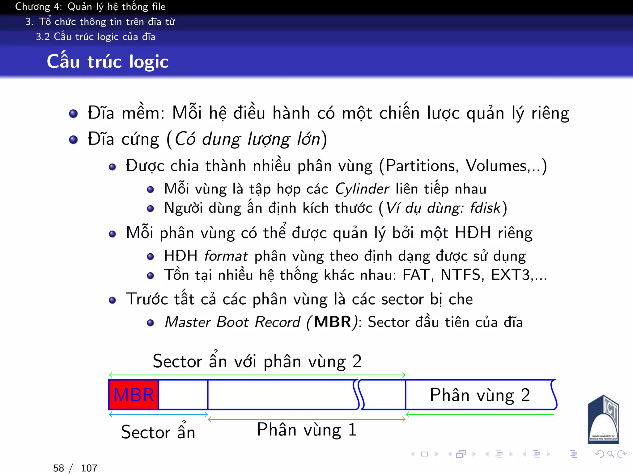 Chương 4: Quản lý hệ thống file
3. Tổ chức thông tin trên đĩa từ
3.2 Cấu trúc logic của đĩa
Cấu trúc logic
Đĩa mềm: Mỗi hệ điều hành có một chiến lược quản lý riêng
Đĩa cứng (Có dung lượng lớn)
Được chia thành nhiều phân vùng (Partitions, Volumes,..)
Mỗi vùng là tập hợp các Cylinder liên tiếp nhau
Người dùng ấn định kích thước (Ví dụ dùng: fdisk)
Mỗi phân vùng có thể được quản lý bởi một HĐH riêng
HĐH format phân vùng theo định dạng được sử dụng
Tồn tại nhiều hệ thống khác nhau: FAT, NTFS, EXT3,...
Trước tất cả các phân vùng là các sector bị che
Master Boot Record (MBR): Sector đầu tiên của đĩa
MBR
Sector ẩn Phân vùng 1
Phân vùng 2
Sector ẩn với phân vùng 2
58 / 107
 