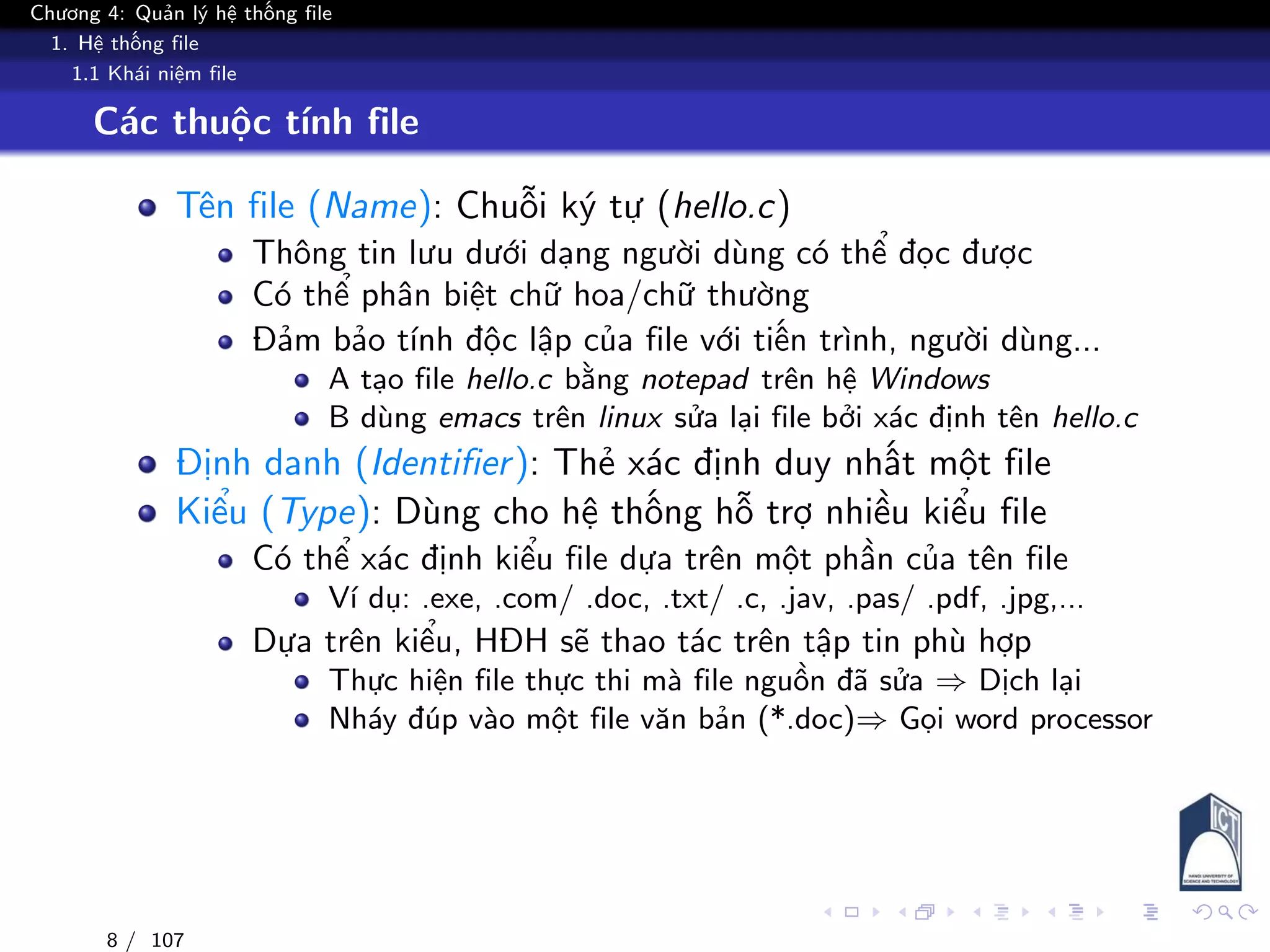 Chương 4: Quản lý hệ thống file
1. Hệ thống file
1.1 Khái niệm file
Các thuộc tính file
Tên file (Name): Chuỗi ký tự (hello.c)
Thông tin lưu dưới dạng người dùng có thể đọc được
Có thể phân biệt chữ hoa/chữ thường
Đảm bảo tính độc lập của file với tiến trình, người dùng...
A tạo file hello.c bằng notepad trên hệ Windows
B dùng emacs trên linux sửa lại file bởi xác định tên hello.c
Định danh (Identifier): Thẻ xác định duy nhất một file
Kiểu (Type): Dùng cho hệ thống hỗ trợ nhiều kiểu file
Có thể xác định kiểu file dựa trên một phần của tên file
Ví dụ: .exe, .com/ .doc, .txt/ .c, .jav, .pas/ .pdf, .jpg,...
Dựa trên kiểu, HĐH sẽ thao tác trên tập tin phù hợp
Thực hiện file thực thi mà file nguồn đã sửa ⇒ Dịch lại
Nháy đúp vào một file văn bản (*.doc)⇒ Gọi word processor
8 / 107
 