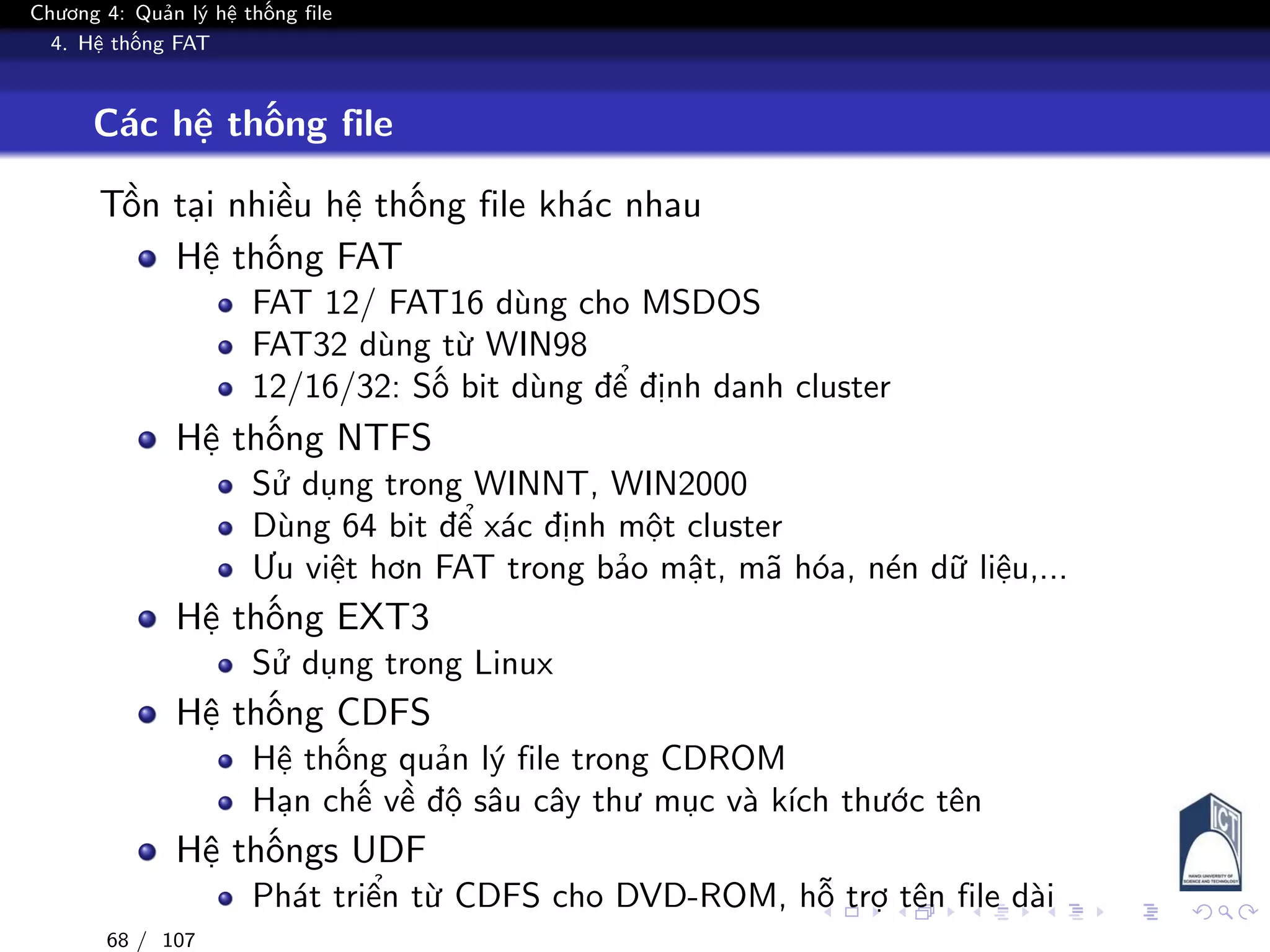 Chương 4: Quản lý hệ thống file
4. Hệ thống FAT
Các hệ thống file
Tồn tại nhiều hệ thống file khác nhau
Hệ thống FAT
FAT 12/ FAT16 dùng cho MSDOS
FAT32 dùng từ WIN98
12/16/32: Số bit dùng để định danh cluster
Hệ thống NTFS
Sử dụng trong WINNT, WIN2000
Dùng 64 bit để xác định một cluster
Ưu việt hơn FAT trong bảo mật, mã hóa, nén dữ liệu,...
Hệ thống EXT3
Sử dụng trong Linux
Hệ thống CDFS
Hệ thống quản lý file trong CDROM
Hạn chế về độ sâu cây thư mục và kích thước tên
Hệ thốngs UDF
Phát triển từ CDFS cho DVD-ROM, hỗ trợ tên file dài
68 / 107
 