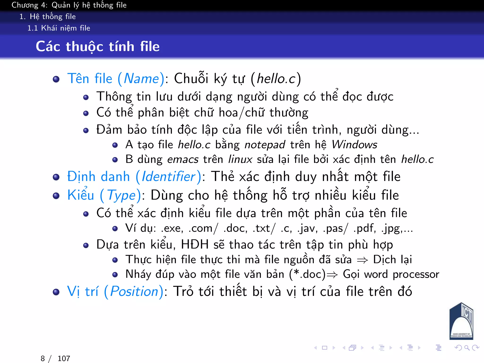 Chương 4: Quản lý hệ thống file
1. Hệ thống file
1.1 Khái niệm file
Các thuộc tính file
Tên file (Name): Chuỗi ký tự (hello.c)
Thông tin lưu dưới dạng người dùng có thể đọc được
Có thể phân biệt chữ hoa/chữ thường
Đảm bảo tính độc lập của file với tiến trình, người dùng...
A tạo file hello.c bằng notepad trên hệ Windows
B dùng emacs trên linux sửa lại file bởi xác định tên hello.c
Định danh (Identifier): Thẻ xác định duy nhất một file
Kiểu (Type): Dùng cho hệ thống hỗ trợ nhiều kiểu file
Có thể xác định kiểu file dựa trên một phần của tên file
Ví dụ: .exe, .com/ .doc, .txt/ .c, .jav, .pas/ .pdf, .jpg,...
Dựa trên kiểu, HĐH sẽ thao tác trên tập tin phù hợp
Thực hiện file thực thi mà file nguồn đã sửa ⇒ Dịch lại
Nháy đúp vào một file văn bản (*.doc)⇒ Gọi word processor
Vị trí (Position): Trỏ tới thiết bị và vị trí của file trên đó
8 / 107
 