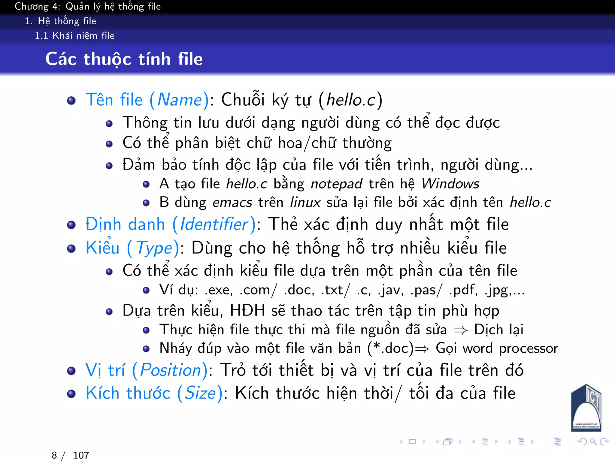 Chương 4: Quản lý hệ thống file
1. Hệ thống file
1.1 Khái niệm file
Các thuộc tính file
Tên file (Name): Chuỗi ký tự (hello.c)
Thông tin lưu dưới dạng người dùng có thể đọc được
Có thể phân biệt chữ hoa/chữ thường
Đảm bảo tính độc lập của file với tiến trình, người dùng...
A tạo file hello.c bằng notepad trên hệ Windows
B dùng emacs trên linux sửa lại file bởi xác định tên hello.c
Định danh (Identifier): Thẻ xác định duy nhất một file
Kiểu (Type): Dùng cho hệ thống hỗ trợ nhiều kiểu file
Có thể xác định kiểu file dựa trên một phần của tên file
Ví dụ: .exe, .com/ .doc, .txt/ .c, .jav, .pas/ .pdf, .jpg,...
Dựa trên kiểu, HĐH sẽ thao tác trên tập tin phù hợp
Thực hiện file thực thi mà file nguồn đã sửa ⇒ Dịch lại
Nháy đúp vào một file văn bản (*.doc)⇒ Gọi word processor
Vị trí (Position): Trỏ tới thiết bị và vị trí của file trên đó
Kích thước (Size): Kích thước hiện thời/ tối đa của file
8 / 107
 