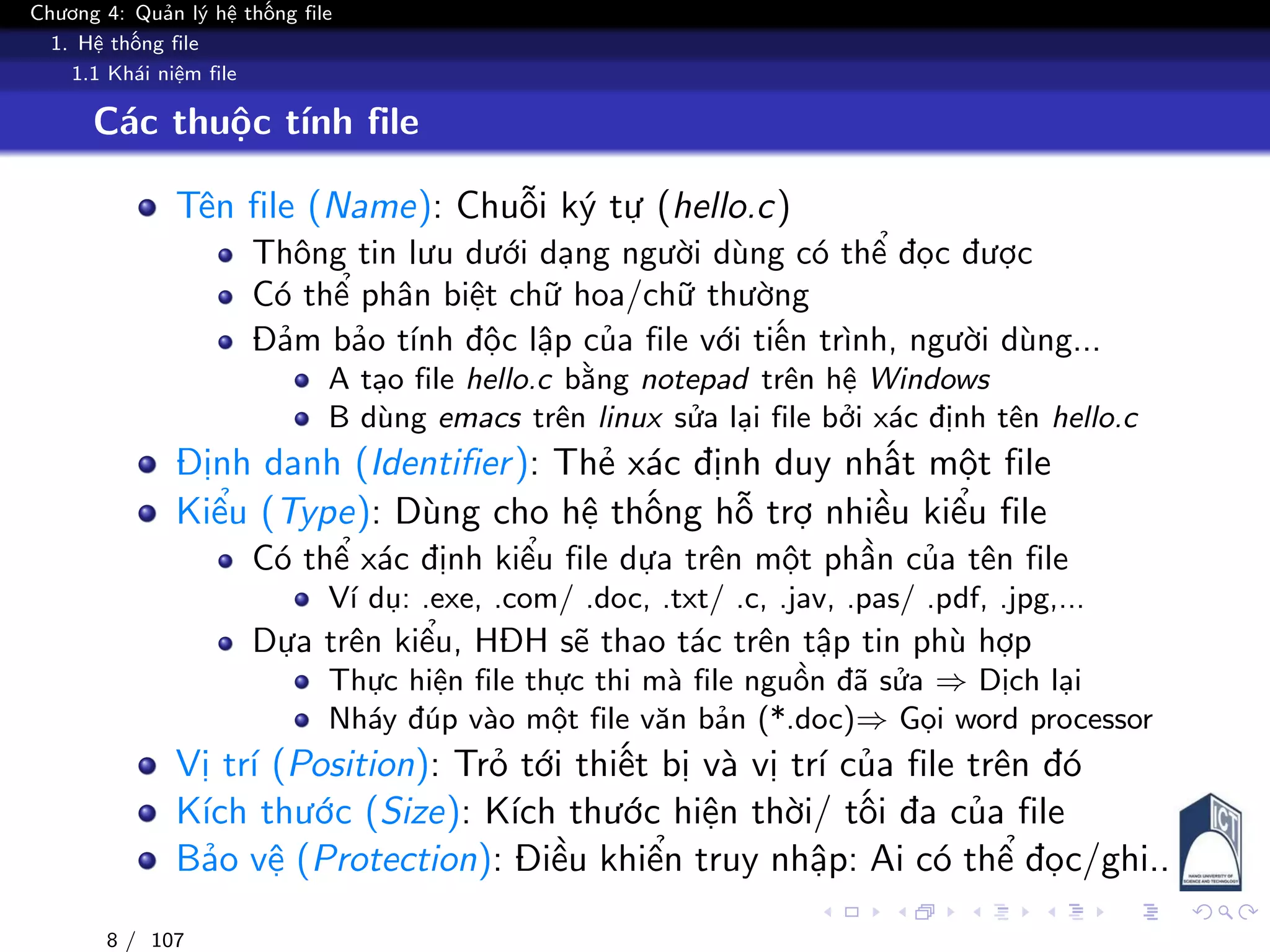Chương 4: Quản lý hệ thống file
1. Hệ thống file
1.1 Khái niệm file
Các thuộc tính file
Tên file (Name): Chuỗi ký tự (hello.c)
Thông tin lưu dưới dạng người dùng có thể đọc được
Có thể phân biệt chữ hoa/chữ thường
Đảm bảo tính độc lập của file với tiến trình, người dùng...
A tạo file hello.c bằng notepad trên hệ Windows
B dùng emacs trên linux sửa lại file bởi xác định tên hello.c
Định danh (Identifier): Thẻ xác định duy nhất một file
Kiểu (Type): Dùng cho hệ thống hỗ trợ nhiều kiểu file
Có thể xác định kiểu file dựa trên một phần của tên file
Ví dụ: .exe, .com/ .doc, .txt/ .c, .jav, .pas/ .pdf, .jpg,...
Dựa trên kiểu, HĐH sẽ thao tác trên tập tin phù hợp
Thực hiện file thực thi mà file nguồn đã sửa ⇒ Dịch lại
Nháy đúp vào một file văn bản (*.doc)⇒ Gọi word processor
Vị trí (Position): Trỏ tới thiết bị và vị trí của file trên đó
Kích thước (Size): Kích thước hiện thời/ tối đa của file
Bảo vệ (Protection): Điều khiển truy nhập: Ai có thể đọc/ghi..
8 / 107
 