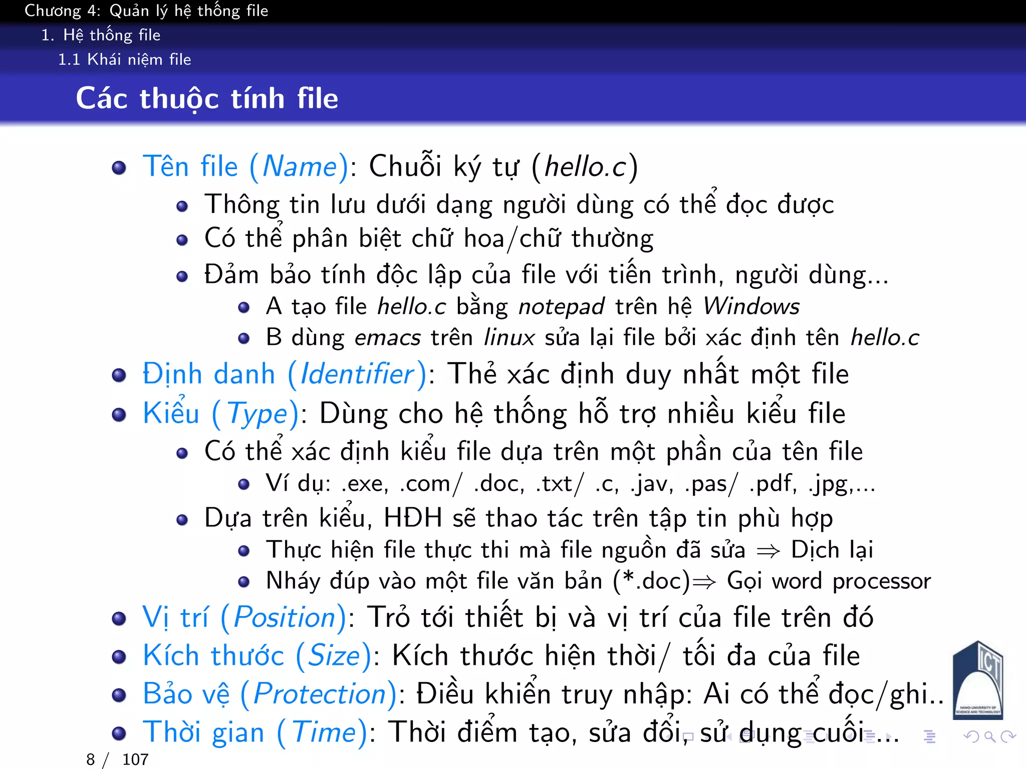 Chương 4: Quản lý hệ thống file
1. Hệ thống file
1.1 Khái niệm file
Các thuộc tính file
Tên file (Name): Chuỗi ký tự (hello.c)
Thông tin lưu dưới dạng người dùng có thể đọc được
Có thể phân biệt chữ hoa/chữ thường
Đảm bảo tính độc lập của file với tiến trình, người dùng...
A tạo file hello.c bằng notepad trên hệ Windows
B dùng emacs trên linux sửa lại file bởi xác định tên hello.c
Định danh (Identifier): Thẻ xác định duy nhất một file
Kiểu (Type): Dùng cho hệ thống hỗ trợ nhiều kiểu file
Có thể xác định kiểu file dựa trên một phần của tên file
Ví dụ: .exe, .com/ .doc, .txt/ .c, .jav, .pas/ .pdf, .jpg,...
Dựa trên kiểu, HĐH sẽ thao tác trên tập tin phù hợp
Thực hiện file thực thi mà file nguồn đã sửa ⇒ Dịch lại
Nháy đúp vào một file văn bản (*.doc)⇒ Gọi word processor
Vị trí (Position): Trỏ tới thiết bị và vị trí của file trên đó
Kích thước (Size): Kích thước hiện thời/ tối đa của file
Bảo vệ (Protection): Điều khiển truy nhập: Ai có thể đọc/ghi..
Thời gian (Time): Thời điểm tạo, sửa đổi, sử dụng cuối ...
8 / 107
 