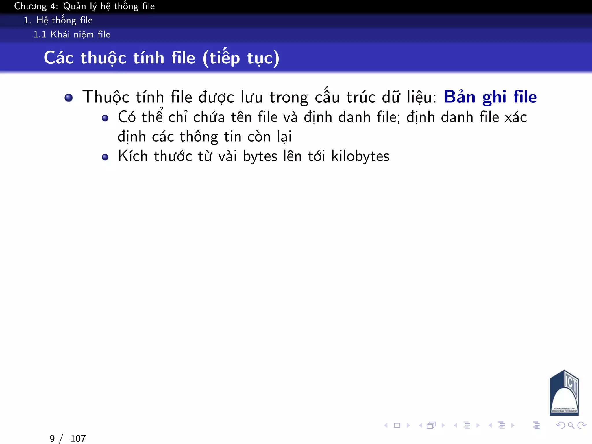 Chương 4: Quản lý hệ thống file
1. Hệ thống file
1.1 Khái niệm file
Các thuộc tính file (tiếp tục)
Thuộc tính file được lưu trong cấu trúc dữ liệu: Bản ghi file
Có thể chỉ chứa tên file và định danh file; định danh file xác
định các thông tin còn lại
Kích thước từ vài bytes lên tới kilobytes
9 / 107
 