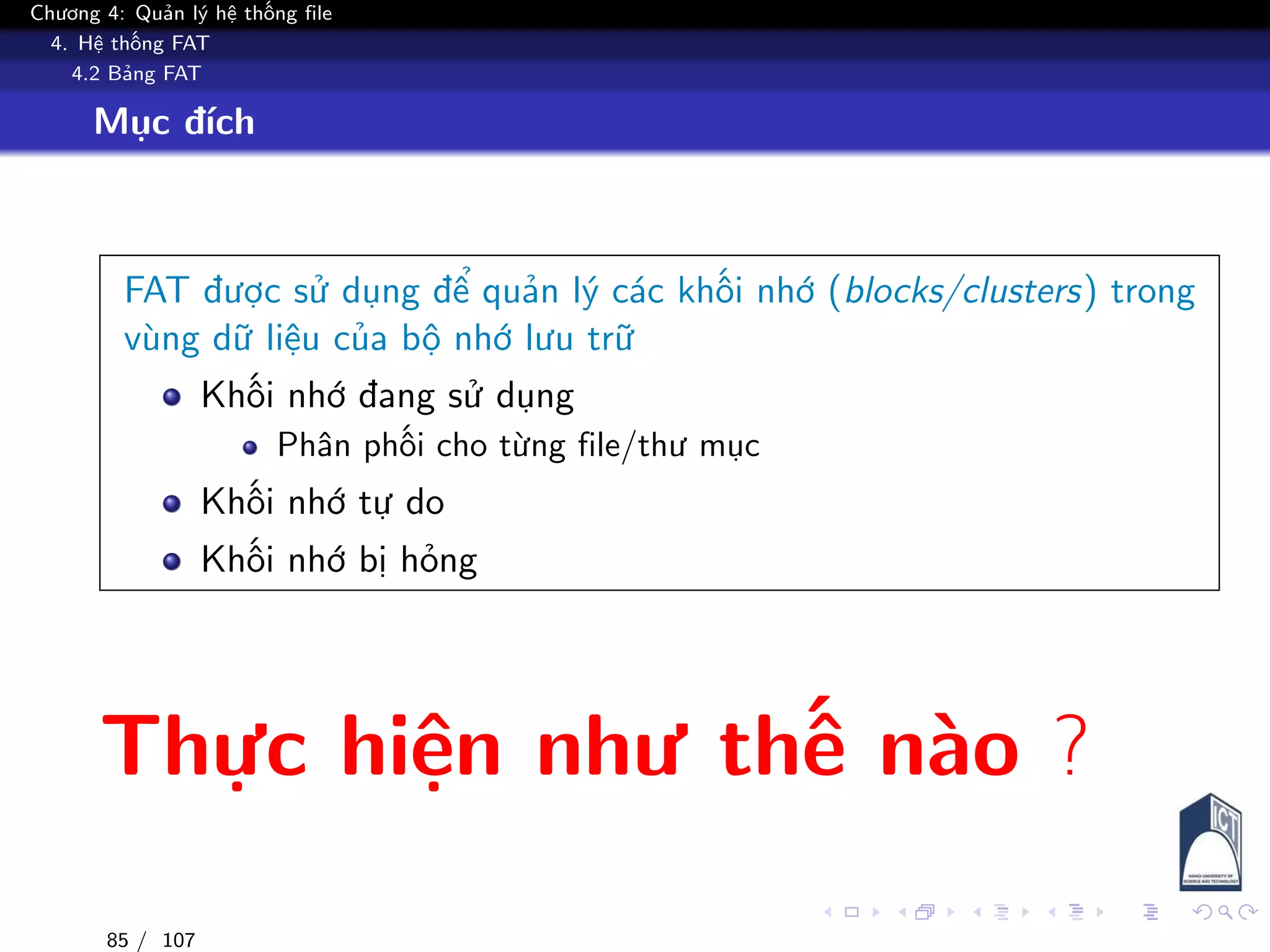 Chương 4: Quản lý hệ thống file
4. Hệ thống FAT
4.2 Bảng FAT
Mục đích
FAT được sử dụng để quản lý các khối nhớ (blocks/clusters) trong
vùng dữ liệu của bộ nhớ lưu trữ
Khối nhớ đang sử dụng
Phân phối cho từng file/thư mục
Khối nhớ tự do
Khối nhớ bị hỏng
Thực hiện như thế nào ?
85 / 107
 