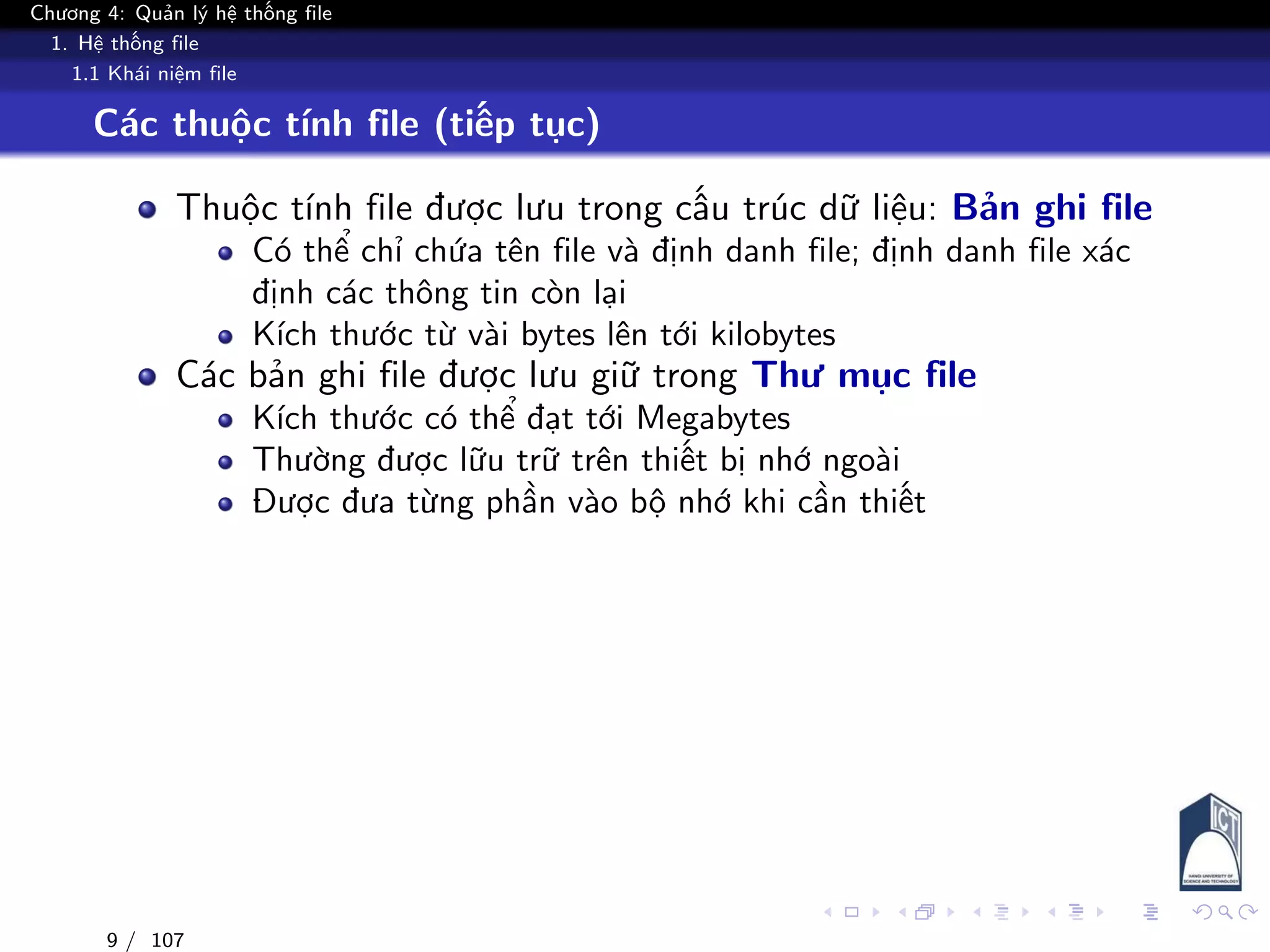Chương 4: Quản lý hệ thống file
1. Hệ thống file
1.1 Khái niệm file
Các thuộc tính file (tiếp tục)
Thuộc tính file được lưu trong cấu trúc dữ liệu: Bản ghi file
Có thể chỉ chứa tên file và định danh file; định danh file xác
định các thông tin còn lại
Kích thước từ vài bytes lên tới kilobytes
Các bản ghi file được lưu giữ trong Thư mục file
Kích thước có thể đạt tới Megabytes
Thường được lữu trữ trên thiết bị nhớ ngoài
Được đưa từng phần vào bộ nhớ khi cần thiết
9 / 107
 