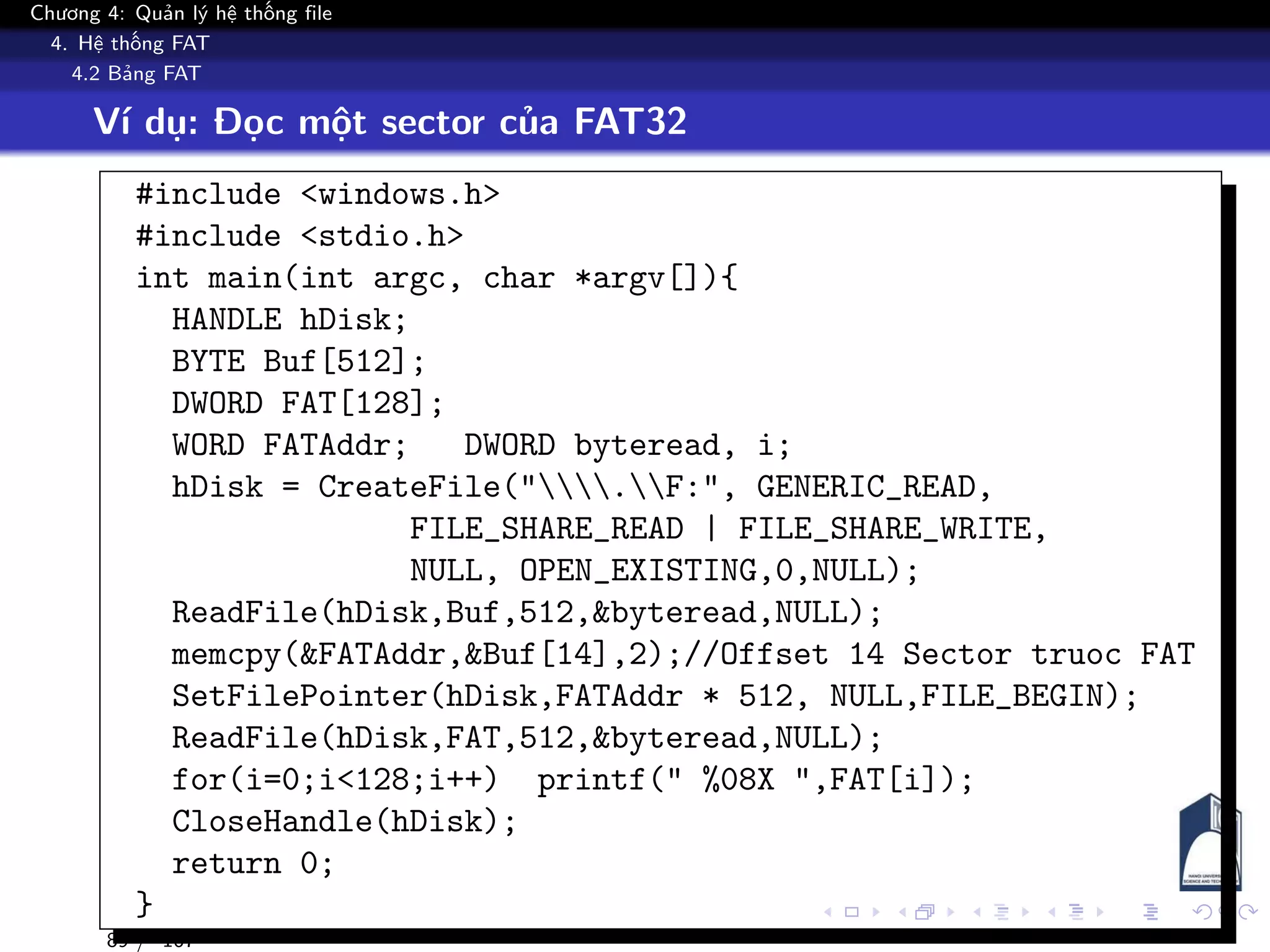 Chương 4: Quản lý hệ thống file
4. Hệ thống FAT
4.2 Bảng FAT
Ví dụ: Đọc một sector của FAT32
#include <windows.h>
#include <stdio.h>
int main(int argc, char *argv[]){
HANDLE hDisk;
BYTE Buf[512];
DWORD FAT[128];
WORD FATAddr; DWORD byteread, i;
hDisk = CreateFile(".F:", GENERIC_READ,
FILE_SHARE_READ | FILE_SHARE_WRITE,
NULL, OPEN_EXISTING,0,NULL);
ReadFile(hDisk,Buf,512,&byteread,NULL);
memcpy(&FATAddr,&Buf[14],2);//Offset 14 Sector truoc FAT
SetFilePointer(hDisk,FATAddr * 512, NULL,FILE_BEGIN);
ReadFile(hDisk,FAT,512,&byteread,NULL);
for(i=0;i<128;i++) printf(" %08X ",FAT[i]);
CloseHandle(hDisk);
return 0;
}
89 / 107
 