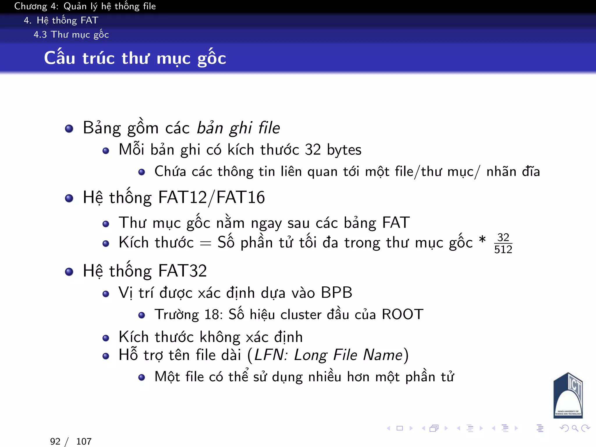 Chương 4: Quản lý hệ thống file
4. Hệ thống FAT
4.3 Thư mục gốc
Cấu trúc thư mục gốc
Bảng gồm các bản ghi file
Mỗi bản ghi có kích thước 32 bytes
Chứa các thông tin liên quan tới một file/thư mục/ nhãn đĩa
Hệ thống FAT12/FAT16
Thư mục gốc nằm ngay sau các bảng FAT
Kích thước = Số phần tử tối đa trong thư mục gốc * 32
512
Hệ thống FAT32
Vị trí được xác định dựa vào BPB
Trường 18: Số hiệu cluster đầu của ROOT
Kích thước không xác định
Hỗ trợ tên file dài (LFN: Long File Name)
Một file có thể sử dụng nhiều hơn một phần tử
92 / 107
 