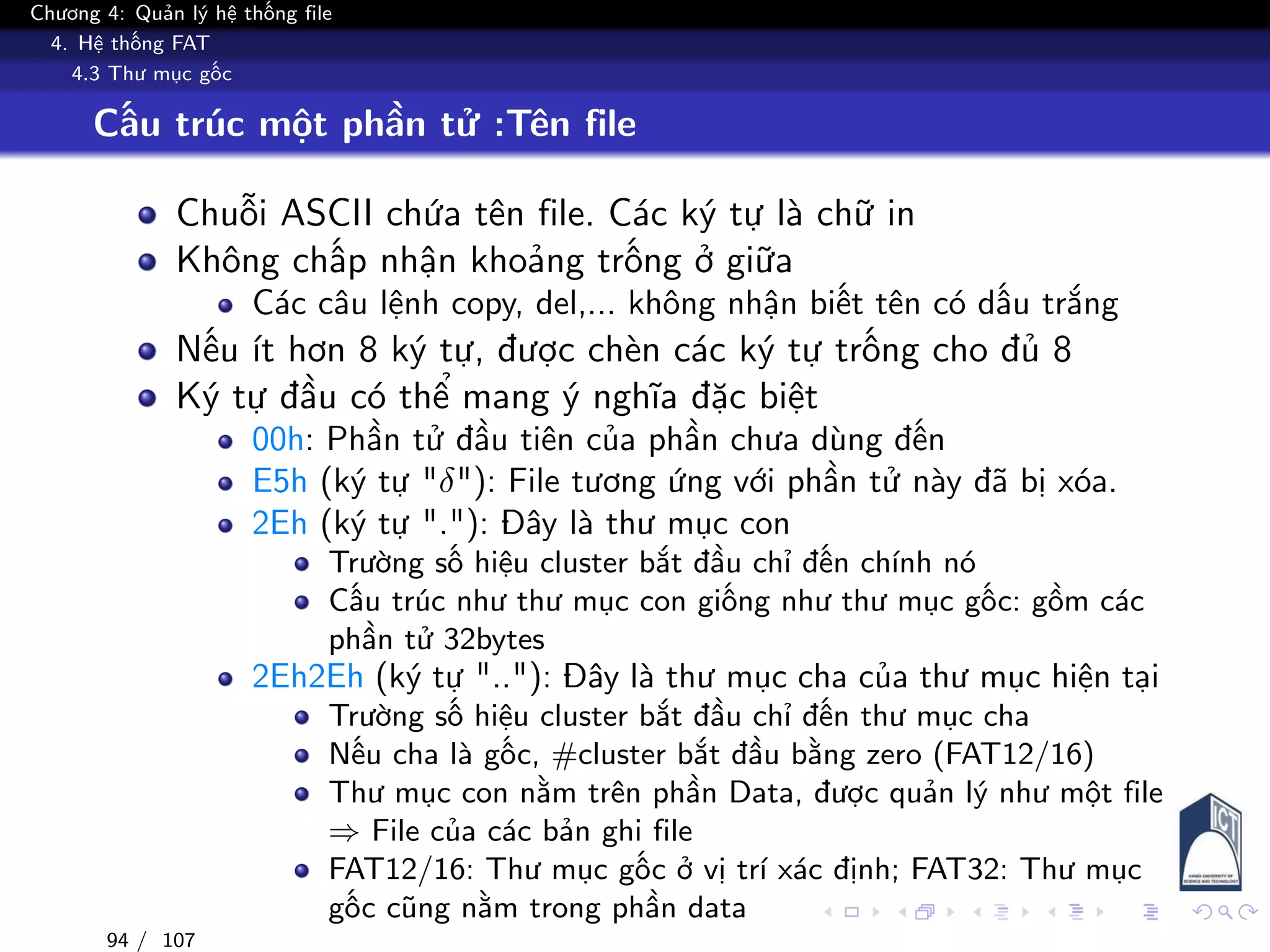 Chương 4: Quản lý hệ thống file
4. Hệ thống FAT
4.3 Thư mục gốc
Cấu trúc một phần tử :Tên file
Chuỗi ASCII chứa tên file. Các ký tự là chữ in
Không chấp nhận khoảng trống ở giữa
Các câu lệnh copy, del,... không nhận biết tên có dấu trắng
Nếu ít hơn 8 ký tự, được chèn các ký tự trống cho đủ 8
Ký tự đầu có thể mang ý nghĩa đặc biệt
00h: Phần tử đầu tiên của phần chưa dùng đến
E5h (ký tự "δ"): File tương ứng với phần tử này đã bị xóa.
2Eh (ký tự "."): Đây là thư mục con
Trường số hiệu cluster bắt đầu chỉ đến chính nó
Cấu trúc như thư mục con giống như thư mục gốc: gồm các
phần tử 32bytes
2Eh2Eh (ký tự ".."): Đây là thư mục cha của thư mục hiện tại
Trường số hiệu cluster bắt đầu chỉ đến thư mục cha
Nếu cha là gốc, #cluster bắt đầu bằng zero (FAT12/16)
Thư mục con nằm trên phần Data, được quản lý như một file
⇒ File của các bản ghi file
FAT12/16: Thư mục gốc ở vị trí xác định; FAT32: Thư mục
gốc cũng nằm trong phần data
94 / 107
 
