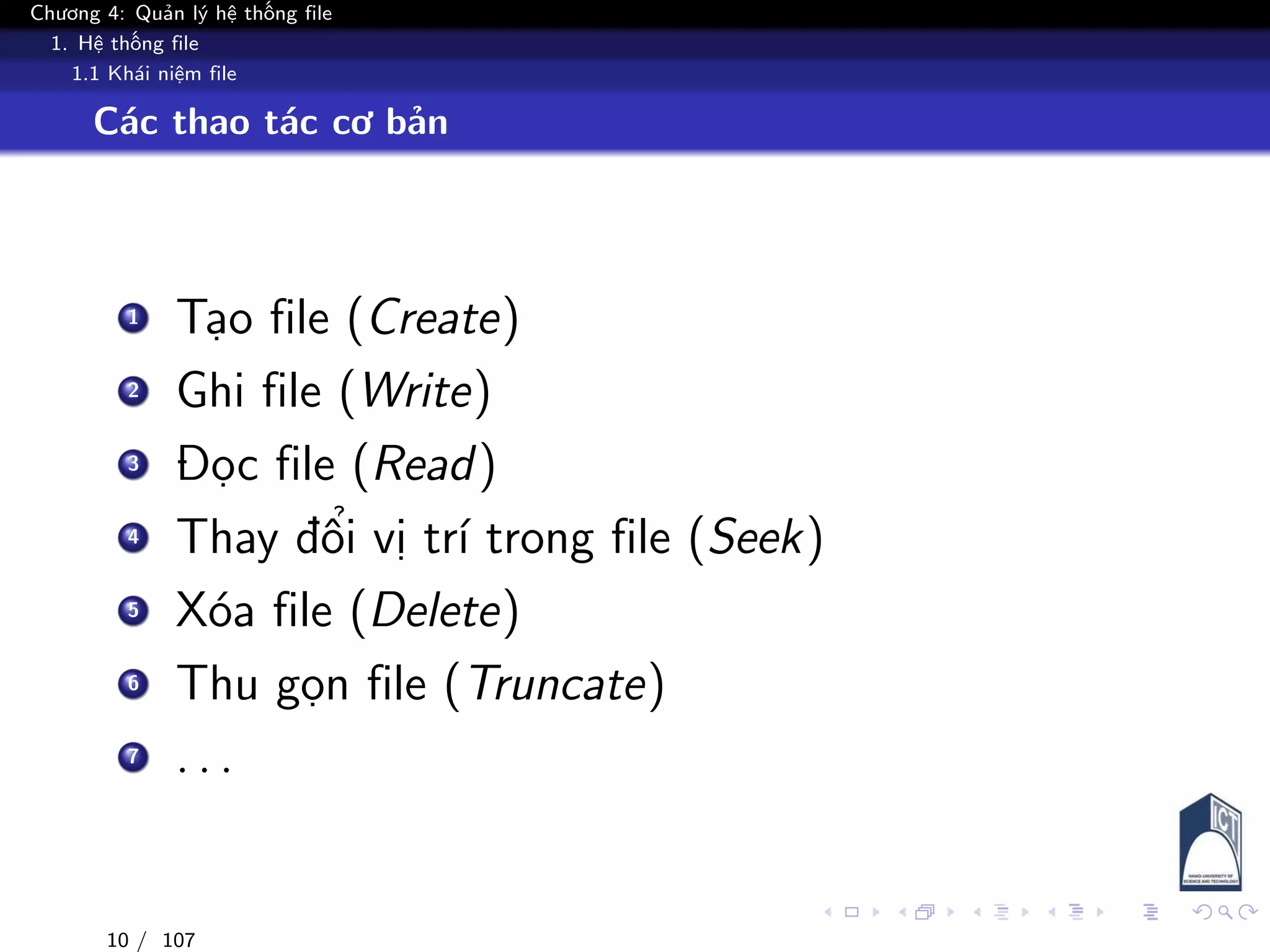 Chương 4: Quản lý hệ thống file
1. Hệ thống file
1.1 Khái niệm file
Các thao tác cơ bản
1 Tạo file (Create)
2 Ghi file (Write)
3 Đọc file (Read)
4 Thay đổi vị trí trong file (Seek)
5 Xóa file (Delete)
6 Thu gọn file (Truncate)
7 . . .
10 / 107
 
