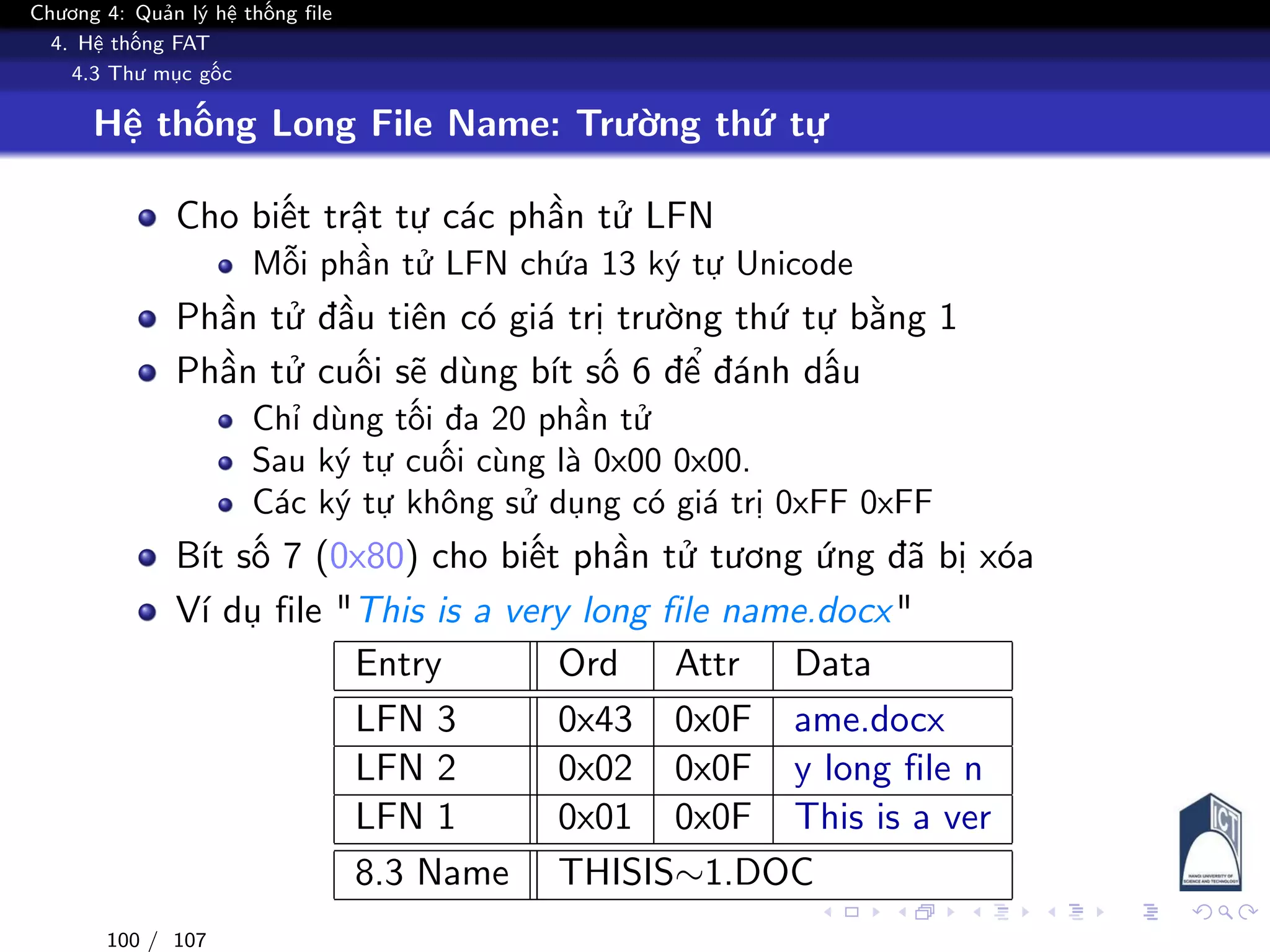 Chương 4: Quản lý hệ thống file
4. Hệ thống FAT
4.3 Thư mục gốc
Hệ thống Long File Name: Trường thứ tự
Cho biết trật tự các phần tử LFN
Mỗi phần tử LFN chứa 13 ký tự Unicode
Phần tử đầu tiên có giá trị trường thứ tự bằng 1
Phần tử cuối sẽ dùng bít số 6 để đánh dấu
Chỉ dùng tối đa 20 phần tử
Sau ký tự cuối cùng là 0x00 0x00.
Các ký tự không sử dụng có giá trị 0xFF 0xFF
Bít số 7 (0x80) cho biết phần tử tương ứng đã bị xóa
Ví dụ file "This is a very long file name.docx"
Entry Ord Attr Data
LFN 3 0x43 0x0F ame.docx
LFN 2 0x02 0x0F y long file n
LFN 1 0x01 0x0F This is a ver
8.3 Name THISIS∼1.DOC
100 / 107
 