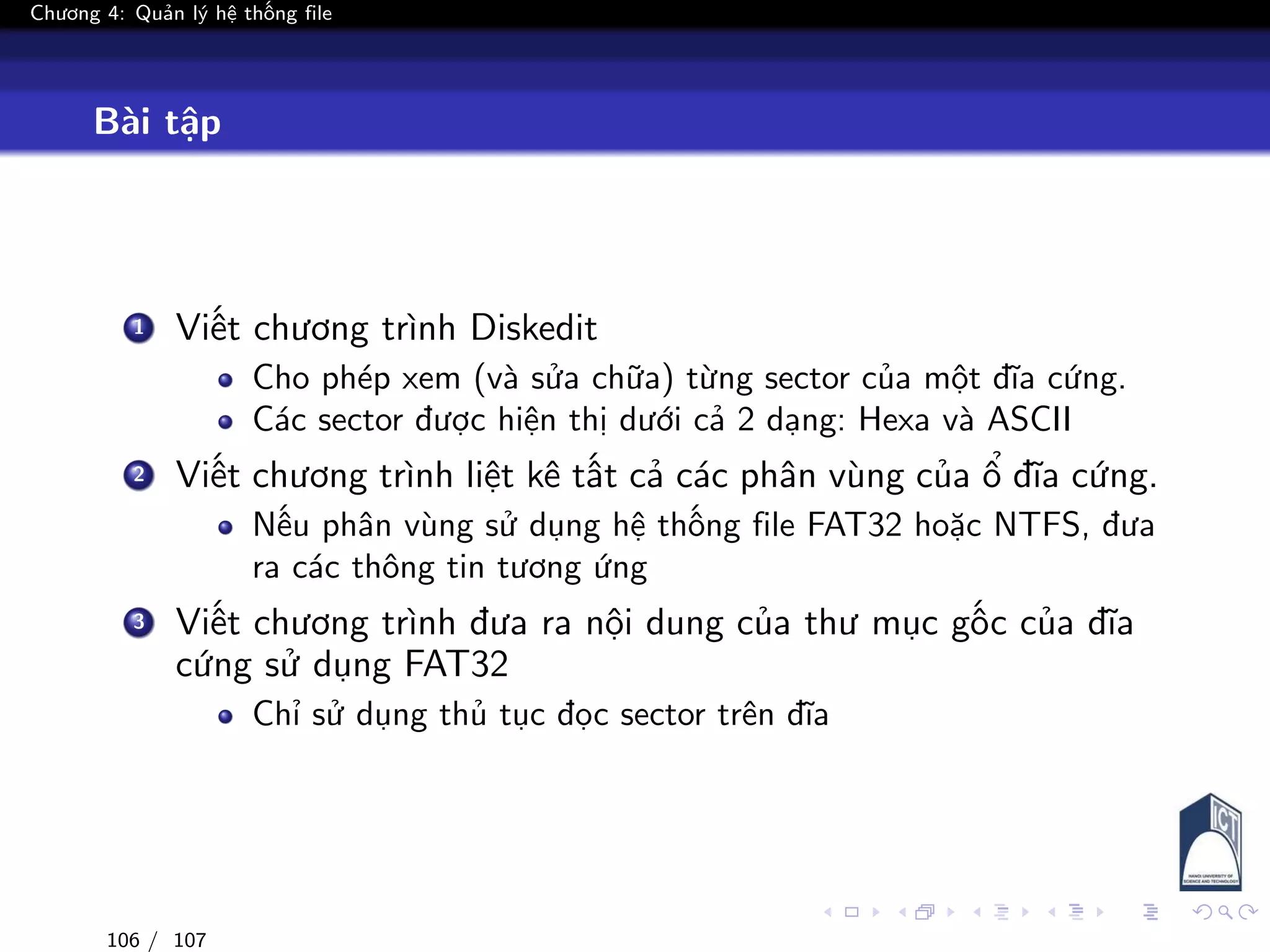 Chương 4: Quản lý hệ thống file
Bài tập
1 Viết chương trình Diskedit
Cho phép xem (và sửa chữa) từng sector của một đĩa cứng.
Các sector được hiện thị dưới cả 2 dạng: Hexa và ASCII
2 Viết chương trình liệt kê tất cả các phân vùng của ổ đĩa cứng.
Nếu phân vùng sử dụng hệ thống file FAT32 hoặc NTFS, đưa
ra các thông tin tương ứng
3 Viết chương trình đưa ra nội dung của thư mục gốc của đĩa
cứng sử dụng FAT32
Chỉ sử dụng thủ tục đọc sector trên đĩa
106 / 107
 