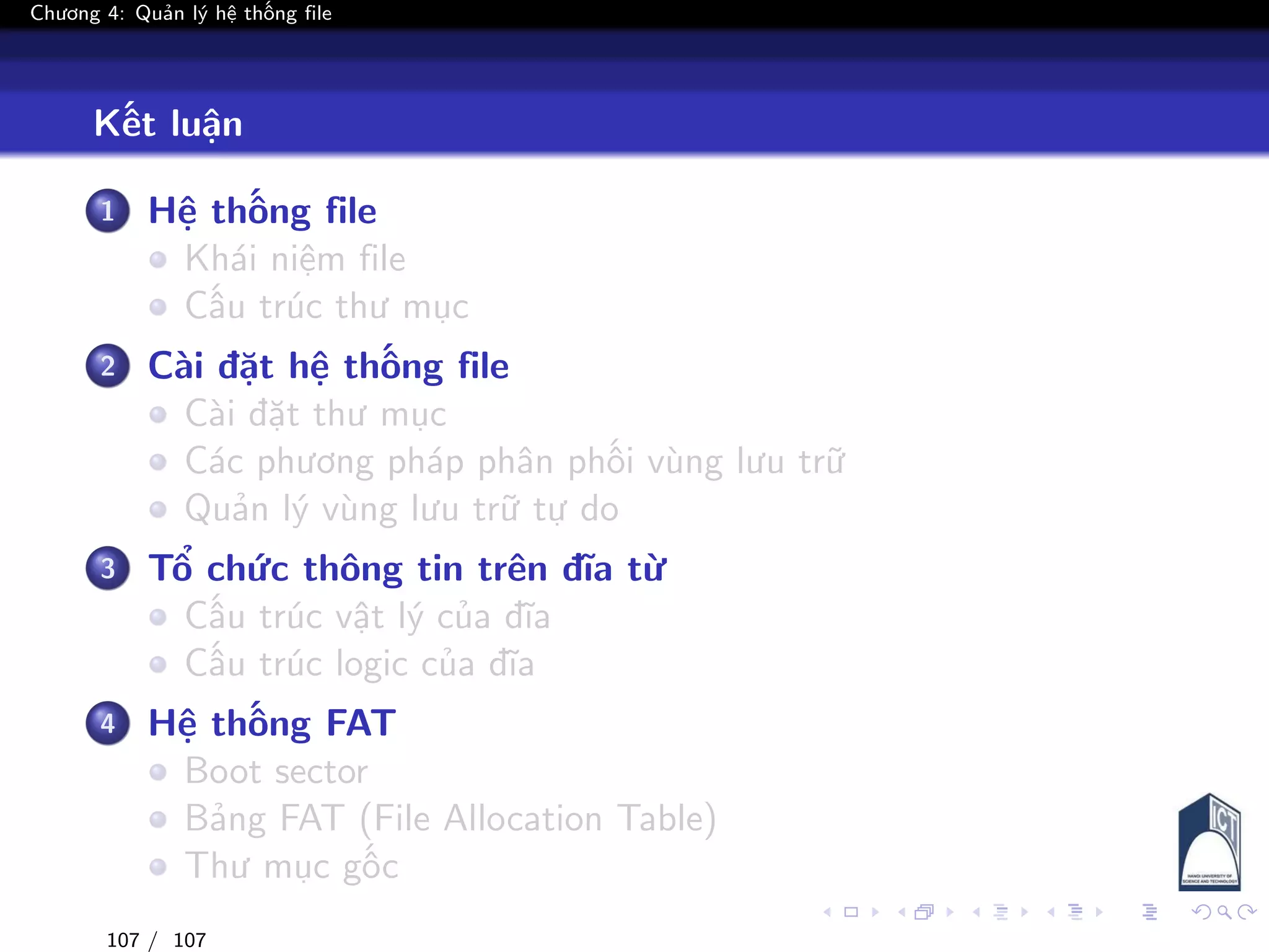 Chương 4: Quản lý hệ thống file
Kết luận
1 Hệ thống file
Khái niệm file
Cấu trúc thư mục
2 Cài đặt hệ thống file
Cài đặt thư mục
Các phương pháp phân phối vùng lưu trữ
Quản lý vùng lưu trữ tự do
3 Tổ chức thông tin trên đĩa từ
Cấu trúc vật lý của đĩa
Cấu trúc logic của đĩa
4 Hệ thống FAT
Boot sector
Bảng FAT (File Allocation Table)
Thư mục gốc
107 / 107
 