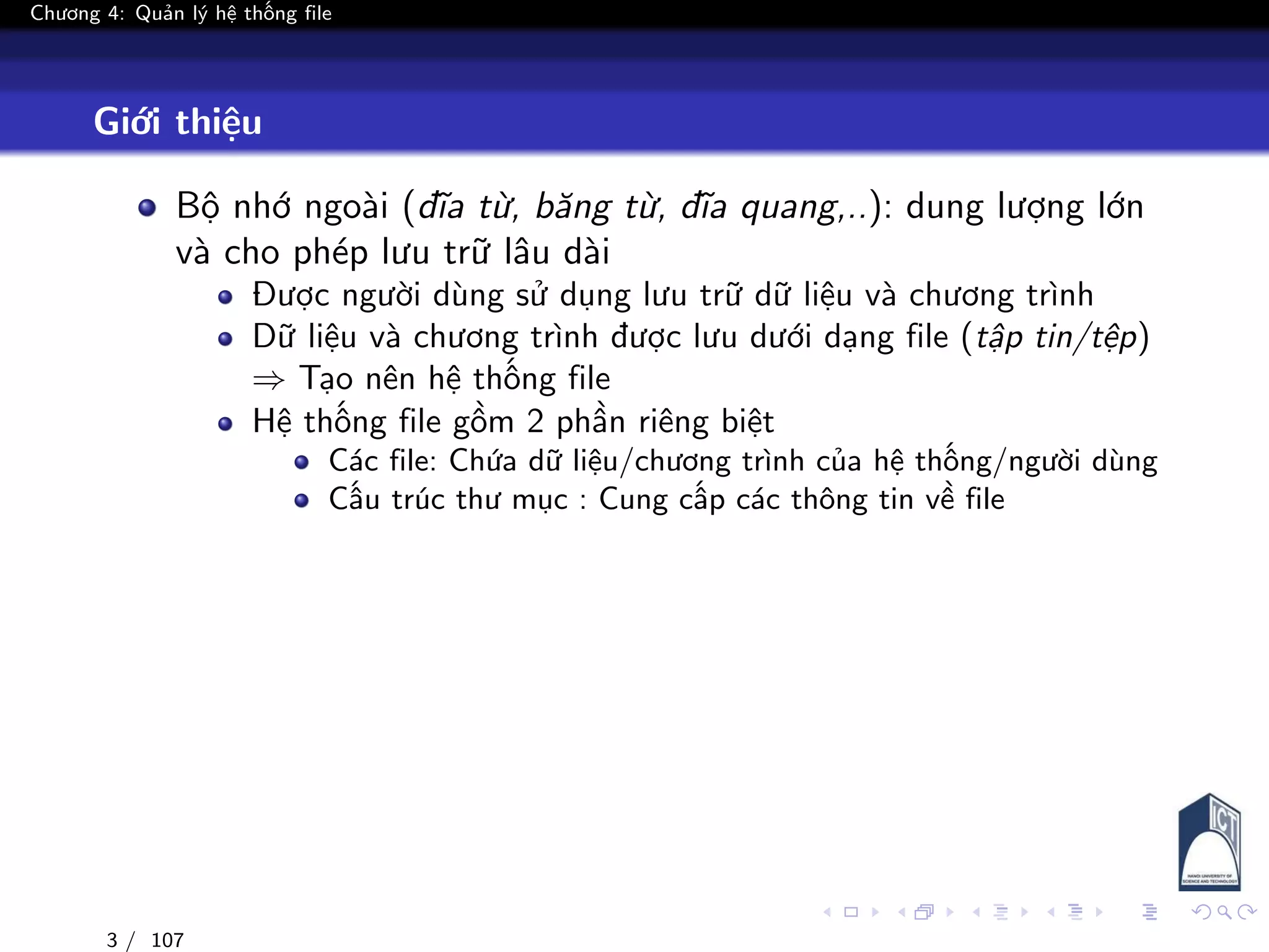 Chương 4: Quản lý hệ thống file
Giới thiệu
Bộ nhớ ngoài (đĩa từ, băng từ, đĩa quang,..): dung lượng lớn
và cho phép lưu trữ lâu dài
Được người dùng sử dụng lưu trữ dữ liệu và chương trình
Dữ liệu và chương trình được lưu dưới dạng file (tập tin/tệp)
⇒ Tạo nên hệ thống file
Hệ thống file gồm 2 phần riêng biệt
Các file: Chứa dữ liệu/chương trình của hệ thống/người dùng
Cấu trúc thư mục : Cung cấp các thông tin về file
3 / 107
 