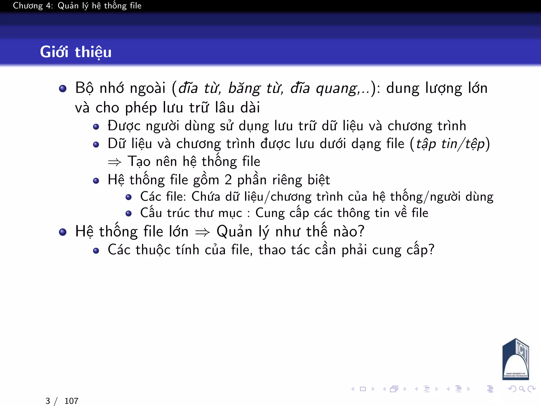 Chương 4: Quản lý hệ thống file
Giới thiệu
Bộ nhớ ngoài (đĩa từ, băng từ, đĩa quang,..): dung lượng lớn
và cho phép lưu trữ lâu dài
Được người dùng sử dụng lưu trữ dữ liệu và chương trình
Dữ liệu và chương trình được lưu dưới dạng file (tập tin/tệp)
⇒ Tạo nên hệ thống file
Hệ thống file gồm 2 phần riêng biệt
Các file: Chứa dữ liệu/chương trình của hệ thống/người dùng
Cấu trúc thư mục : Cung cấp các thông tin về file
Hệ thống file lớn ⇒ Quản lý như thế nào?
Các thuộc tính của file, thao tác cần phải cung cấp?
3 / 107
 