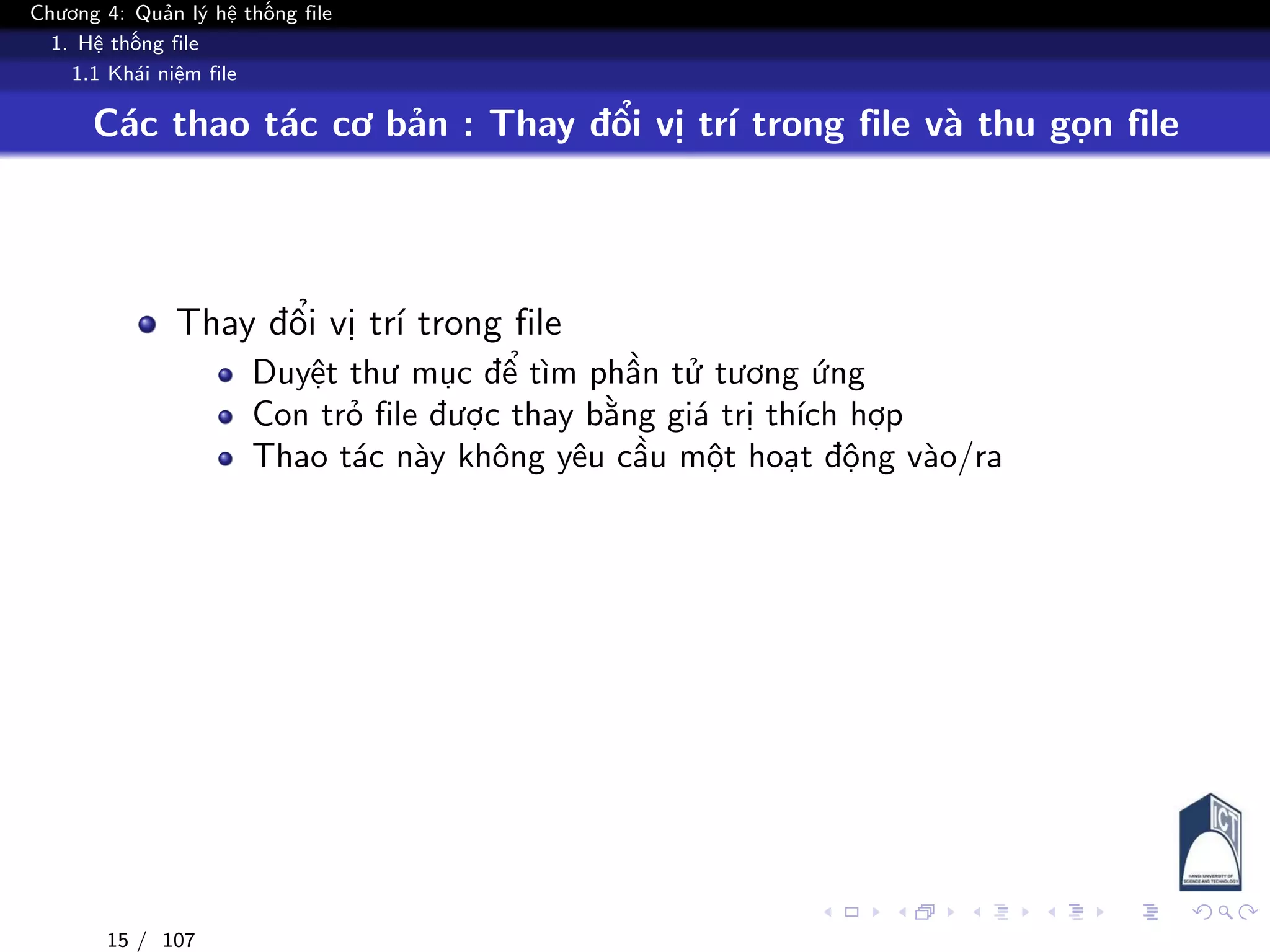 Chương 4: Quản lý hệ thống file
1. Hệ thống file
1.1 Khái niệm file
Các thao tác cơ bản : Thay đổi vị trí trong file và thu gọn file
Thay đổi vị trí trong file
Duyệt thư mục để tìm phần tử tương ứng
Con trỏ file được thay bằng giá trị thích hợp
Thao tác này không yêu cầu một hoạt động vào/ra
15 / 107
 
