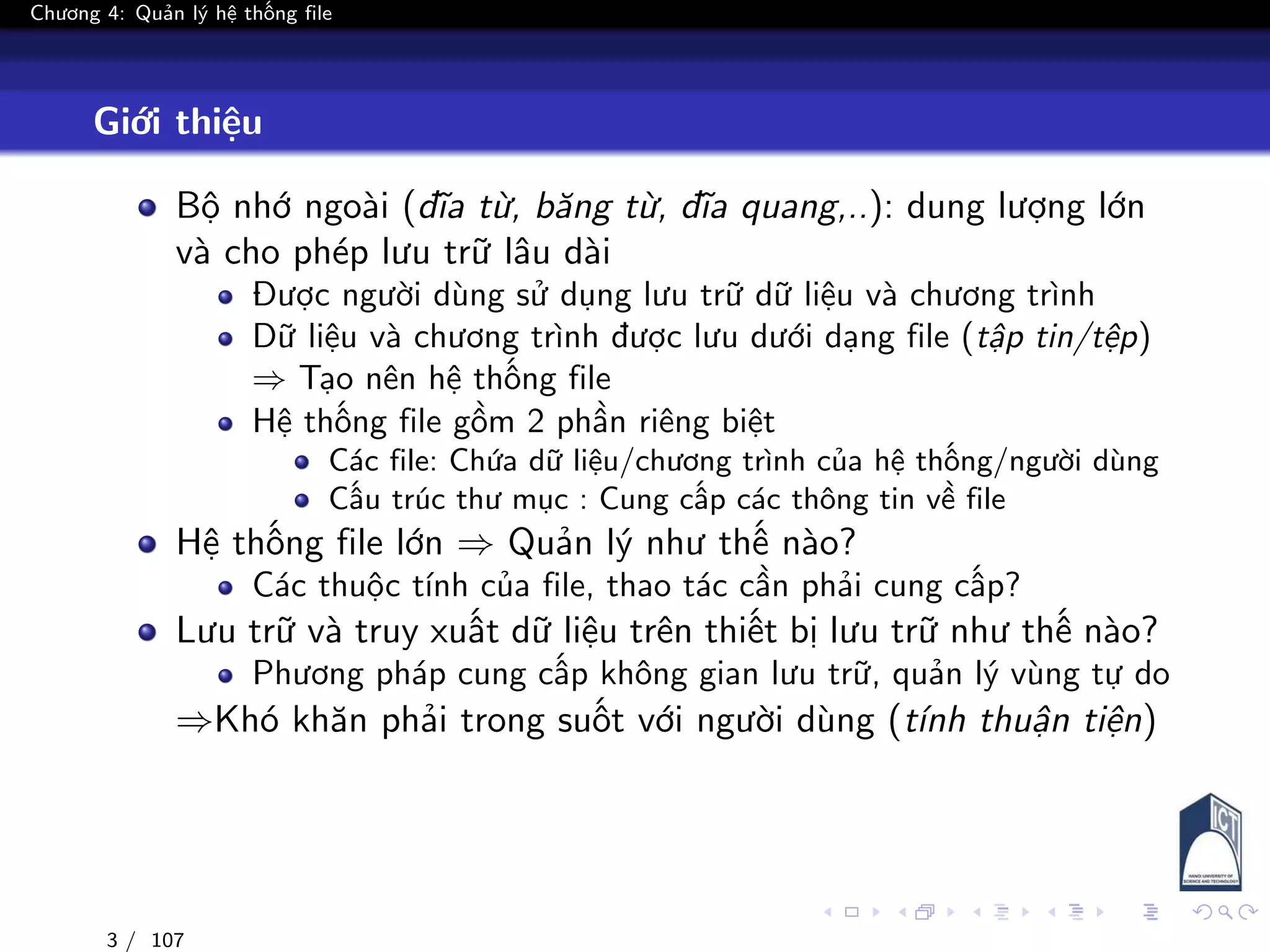 Chương 4: Quản lý hệ thống file
Giới thiệu
Bộ nhớ ngoài (đĩa từ, băng từ, đĩa quang,..): dung lượng lớn
và cho phép lưu trữ lâu dài
Được người dùng sử dụng lưu trữ dữ liệu và chương trình
Dữ liệu và chương trình được lưu dưới dạng file (tập tin/tệp)
⇒ Tạo nên hệ thống file
Hệ thống file gồm 2 phần riêng biệt
Các file: Chứa dữ liệu/chương trình của hệ thống/người dùng
Cấu trúc thư mục : Cung cấp các thông tin về file
Hệ thống file lớn ⇒ Quản lý như thế nào?
Các thuộc tính của file, thao tác cần phải cung cấp?
Lưu trữ và truy xuất dữ liệu trên thiết bị lưu trữ như thế nào?
Phương pháp cung cấp không gian lưu trữ, quản lý vùng tự do
⇒Khó khăn phải trong suốt với người dùng (tính thuận tiện)
3 / 107
 