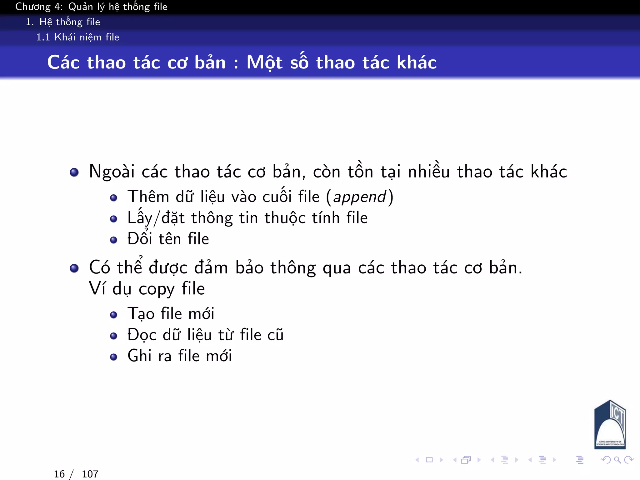 Chương 4: Quản lý hệ thống file
1. Hệ thống file
1.1 Khái niệm file
Các thao tác cơ bản : Một số thao tác khác
Ngoài các thao tác cơ bản, còn tồn tại nhiều thao tác khác
Thêm dữ liệu vào cuối file (append)
Lấy/đặt thông tin thuộc tính file
Đổi tên file
Có thể được đảm bảo thông qua các thao tác cơ bản.
Ví dụ copy file
Tạo file mới
Đọc dữ liệu từ file cũ
Ghi ra file mới
16 / 107
 