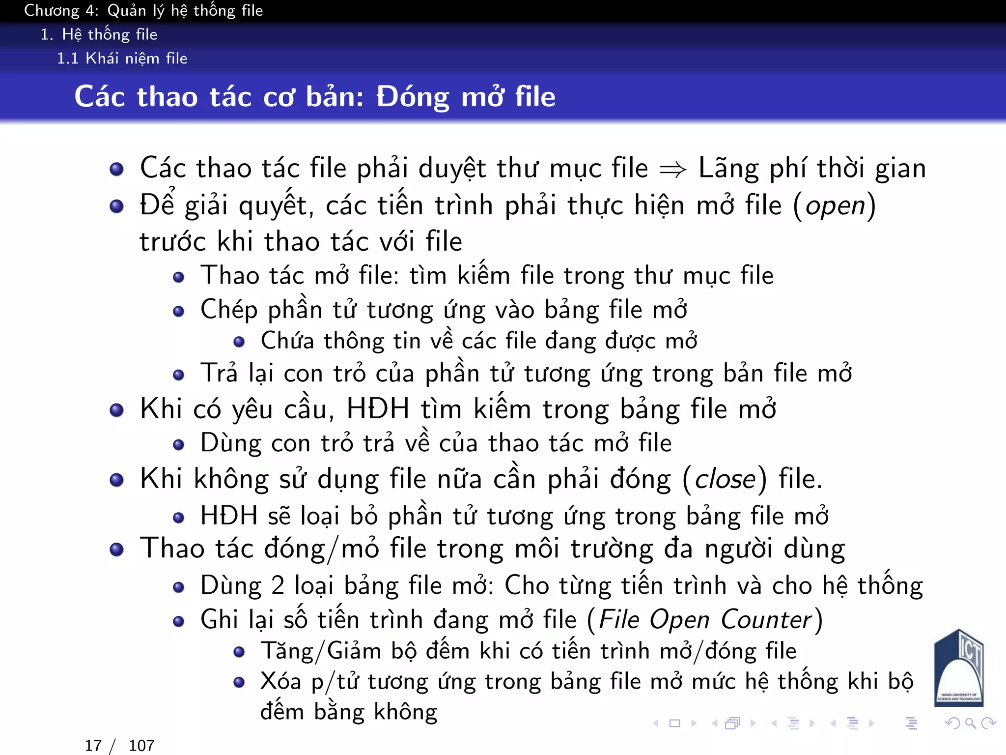 Chương 4: Quản lý hệ thống file
1. Hệ thống file
1.1 Khái niệm file
Các thao tác cơ bản: Đóng mở file
Các thao tác file phải duyệt thư mục file ⇒ Lãng phí thời gian
Để giải quyết, các tiến trình phải thực hiện mở file (open)
trước khi thao tác với file
Thao tác mở file: tìm kiếm file trong thư mục file
Chép phần tử tương ứng vào bảng file mở
Chứa thông tin về các file đang được mở
Trả lại con trỏ của phần tử tương ứng trong bản file mở
Khi có yêu cầu, HĐH tìm kiếm trong bảng file mở
Dùng con trỏ trả về của thao tác mở file
Khi không sử dụng file nữa cần phải đóng (close) file.
HĐH sẽ loại bỏ phần tử tương ứng trong bảng file mở
Thao tác đóng/mỏ file trong môi trường đa người dùng
Dùng 2 loại bảng file mở: Cho từng tiến trình và cho hệ thống
Ghi lại số tiến trình đang mở file (File Open Counter)
Tăng/Giảm bộ đếm khi có tiến trình mở/đóng file
Xóa p/tử tương ứng trong bảng file mở mức hệ thống khi bộ
đếm bằng không
17 / 107
 