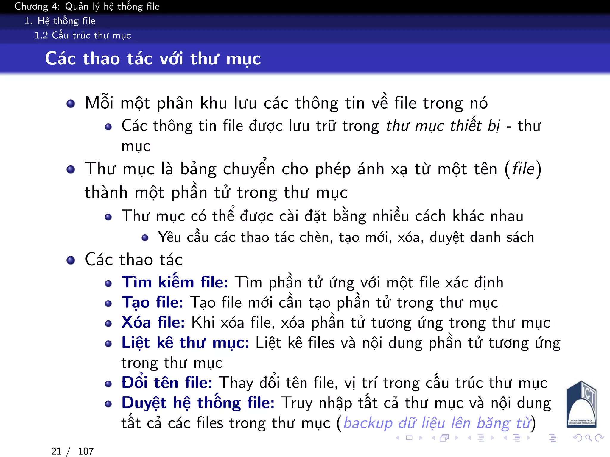 Chương 4: Quản lý hệ thống file
1. Hệ thống file
1.2 Cấu trúc thư mục
Các thao tác với thư mục
Mỗi một phân khu lưu các thông tin về file trong nó
Các thông tin file được lưu trữ trong thư mục thiết bị - thư
mục
Thư mục là bảng chuyển cho phép ánh xạ từ một tên (file)
thành một phần tử trong thư mục
Thư mục có thể được cài đặt bằng nhiều cách khác nhau
Yêu cầu các thao tác chèn, tạo mới, xóa, duyệt danh sách
Các thao tác
Tìm kiếm file: Tìm phần tử ứng với một file xác định
Tạo file: Tạo file mới cần tạo phần tử trong thư mục
Xóa file: Khi xóa file, xóa phần tử tương ứng trong thư mục
Liệt kê thư mục: Liệt kê files và nội dung phần tử tương ứng
trong thư mục
Đổi tên file: Thay đổi tên file, vị trí trong cấu trúc thư mục
Duyệt hệ thống file: Truy nhập tất cả thư mục và nội dung
tất cả các files trong thư mục (backup dữ liệu lên băng từ)
21 / 107
 