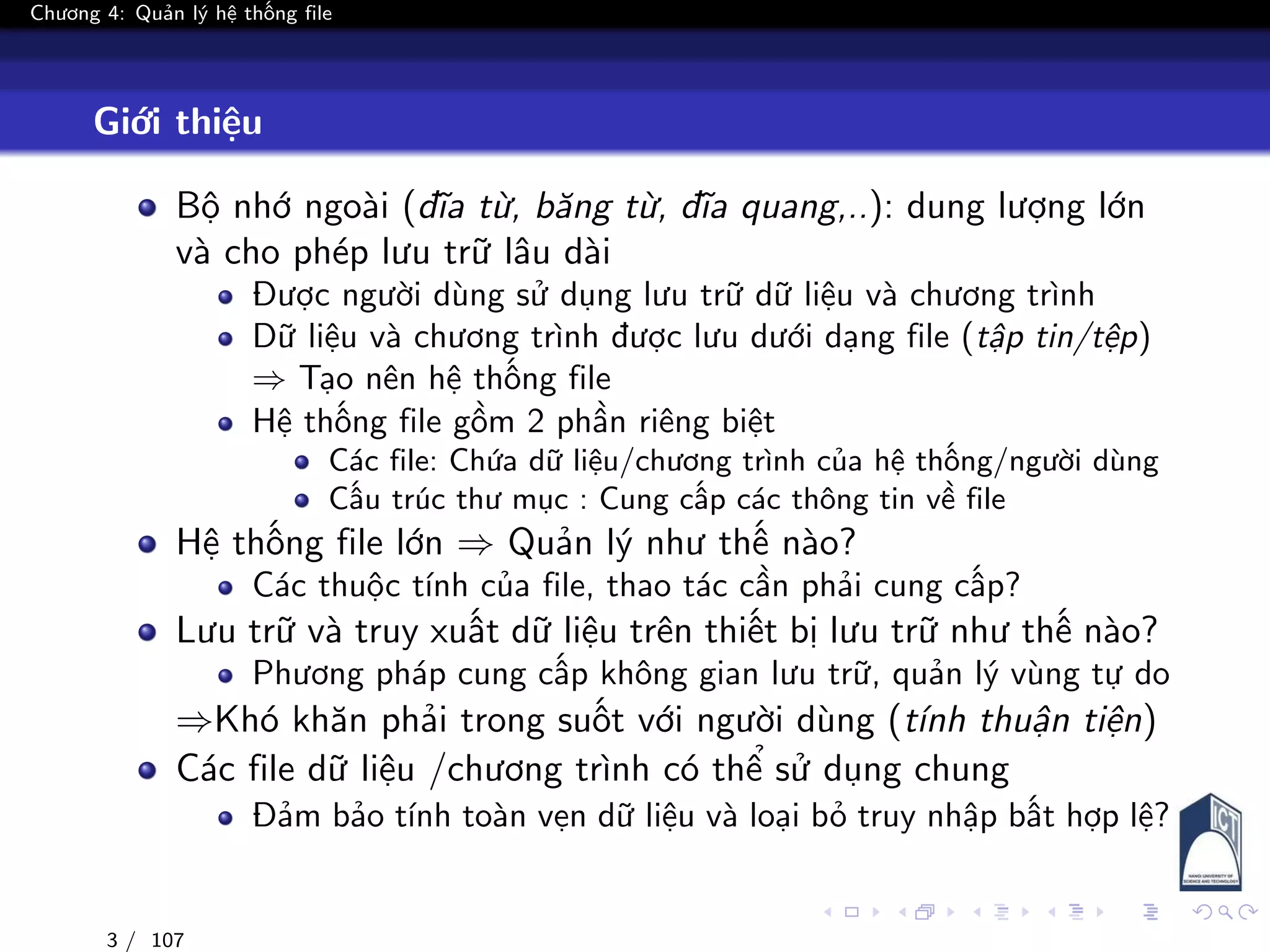 Chương 4: Quản lý hệ thống file
Giới thiệu
Bộ nhớ ngoài (đĩa từ, băng từ, đĩa quang,..): dung lượng lớn
và cho phép lưu trữ lâu dài
Được người dùng sử dụng lưu trữ dữ liệu và chương trình
Dữ liệu và chương trình được lưu dưới dạng file (tập tin/tệp)
⇒ Tạo nên hệ thống file
Hệ thống file gồm 2 phần riêng biệt
Các file: Chứa dữ liệu/chương trình của hệ thống/người dùng
Cấu trúc thư mục : Cung cấp các thông tin về file
Hệ thống file lớn ⇒ Quản lý như thế nào?
Các thuộc tính của file, thao tác cần phải cung cấp?
Lưu trữ và truy xuất dữ liệu trên thiết bị lưu trữ như thế nào?
Phương pháp cung cấp không gian lưu trữ, quản lý vùng tự do
⇒Khó khăn phải trong suốt với người dùng (tính thuận tiện)
Các file dữ liệu /chương trình có thể sử dụng chung
Đảm bảo tính toàn vẹn dữ liệu và loại bỏ truy nhập bất hợp lệ?
3 / 107
 