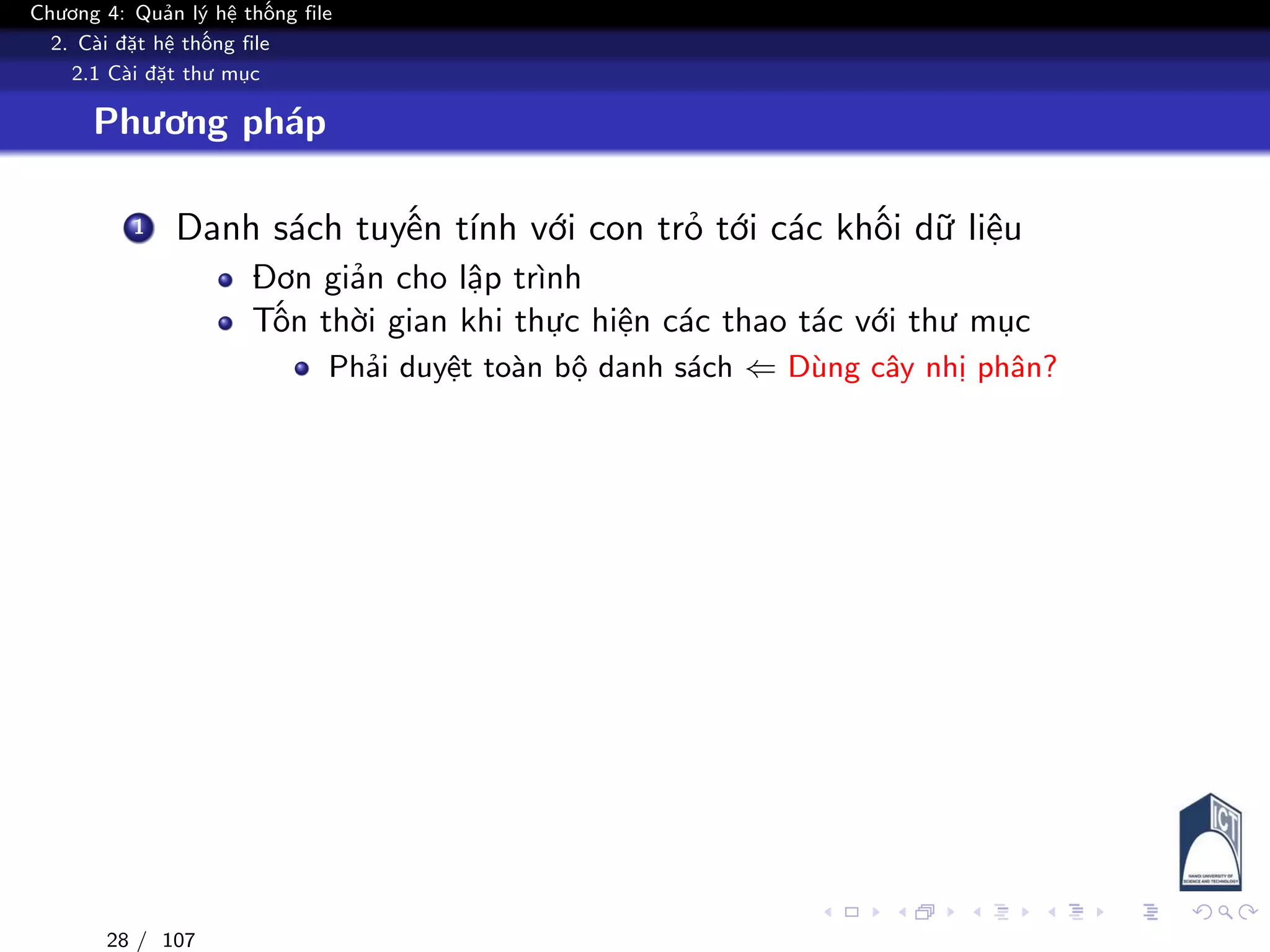 Chương 4: Quản lý hệ thống file
2. Cài đặt hệ thống file
2.1 Cài đặt thư mục
Phương pháp
1 Danh sách tuyến tính với con trỏ tới các khối dữ liệu
Đơn giản cho lập trình
Tốn thời gian khi thực hiện các thao tác với thư mục
Phải duyệt toàn bộ danh sách ⇐ Dùng cây nhị phân?
28 / 107
 