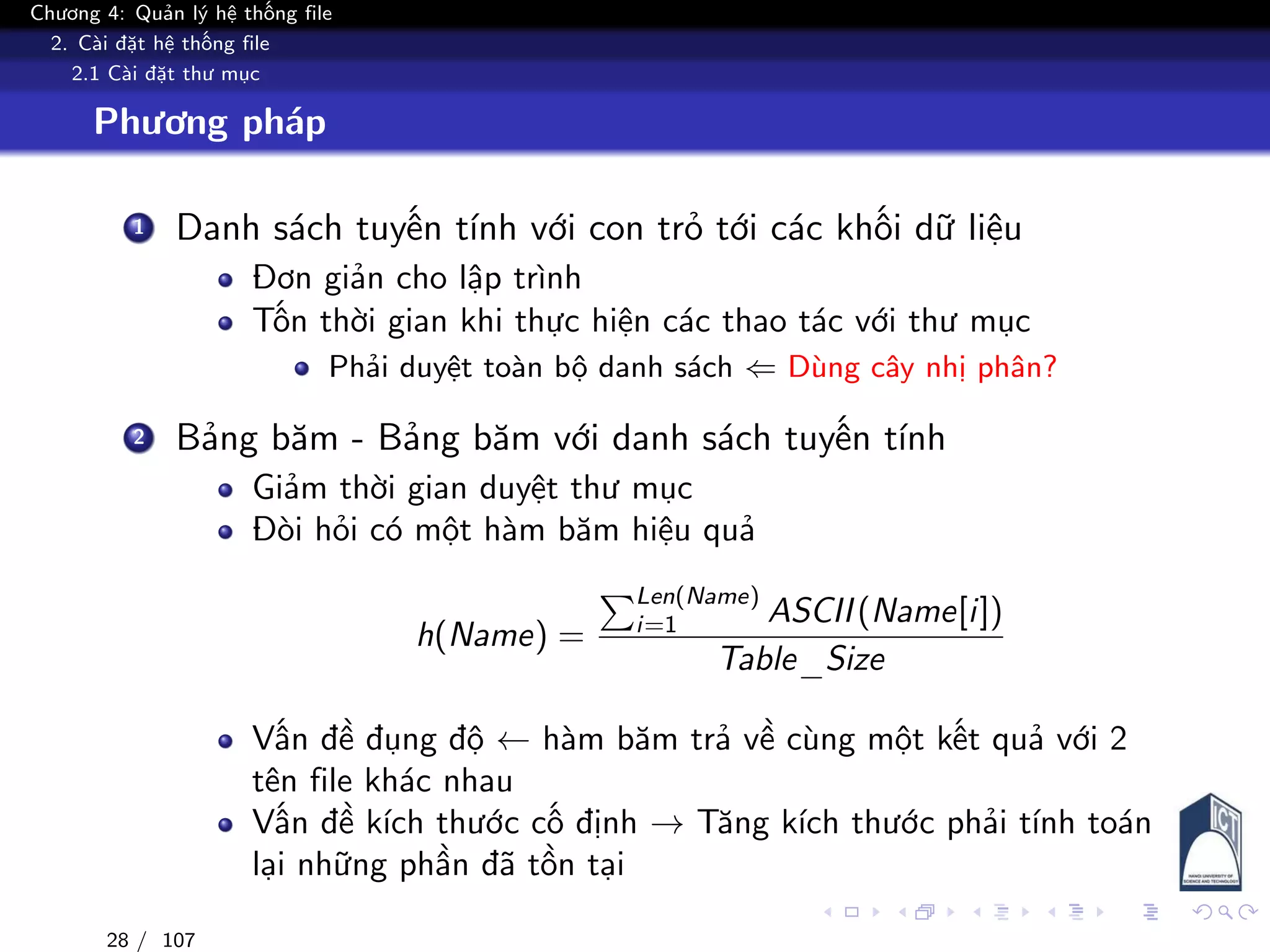 Chương 4: Quản lý hệ thống file
2. Cài đặt hệ thống file
2.1 Cài đặt thư mục
Phương pháp
1 Danh sách tuyến tính với con trỏ tới các khối dữ liệu
Đơn giản cho lập trình
Tốn thời gian khi thực hiện các thao tác với thư mục
Phải duyệt toàn bộ danh sách ⇐ Dùng cây nhị phân?
2 Bảng băm - Bảng băm với danh sách tuyến tính
Giảm thời gian duyệt thư mục
Đòi hỏi có một hàm băm hiệu quả
h(Name) =
Len(Name)
i=1 ASCII(Name[i])
Table_Size
Vấn đề đụng độ ← hàm băm trả về cùng một kết quả với 2
tên file khác nhau
Vấn đề kích thước cố định → Tăng kích thước phải tính toán
lại những phần đã tồn tại
28 / 107
 