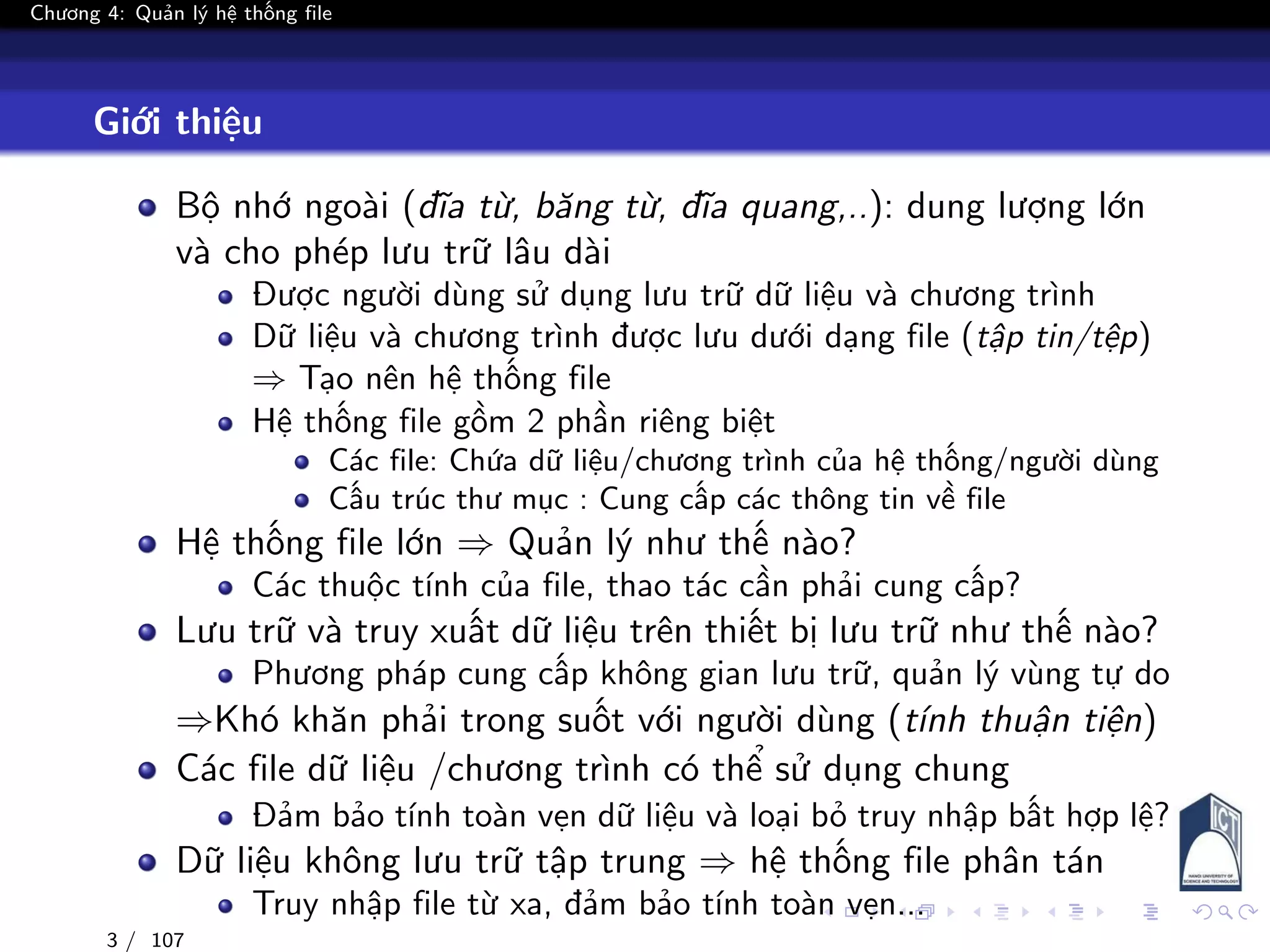 Chương 4: Quản lý hệ thống file
Giới thiệu
Bộ nhớ ngoài (đĩa từ, băng từ, đĩa quang,..): dung lượng lớn
và cho phép lưu trữ lâu dài
Được người dùng sử dụng lưu trữ dữ liệu và chương trình
Dữ liệu và chương trình được lưu dưới dạng file (tập tin/tệp)
⇒ Tạo nên hệ thống file
Hệ thống file gồm 2 phần riêng biệt
Các file: Chứa dữ liệu/chương trình của hệ thống/người dùng
Cấu trúc thư mục : Cung cấp các thông tin về file
Hệ thống file lớn ⇒ Quản lý như thế nào?
Các thuộc tính của file, thao tác cần phải cung cấp?
Lưu trữ và truy xuất dữ liệu trên thiết bị lưu trữ như thế nào?
Phương pháp cung cấp không gian lưu trữ, quản lý vùng tự do
⇒Khó khăn phải trong suốt với người dùng (tính thuận tiện)
Các file dữ liệu /chương trình có thể sử dụng chung
Đảm bảo tính toàn vẹn dữ liệu và loại bỏ truy nhập bất hợp lệ?
Dữ liệu không lưu trữ tập trung ⇒ hệ thống file phân tán
Truy nhập file từ xa, đảm bảo tính toàn vẹn...
3 / 107
 