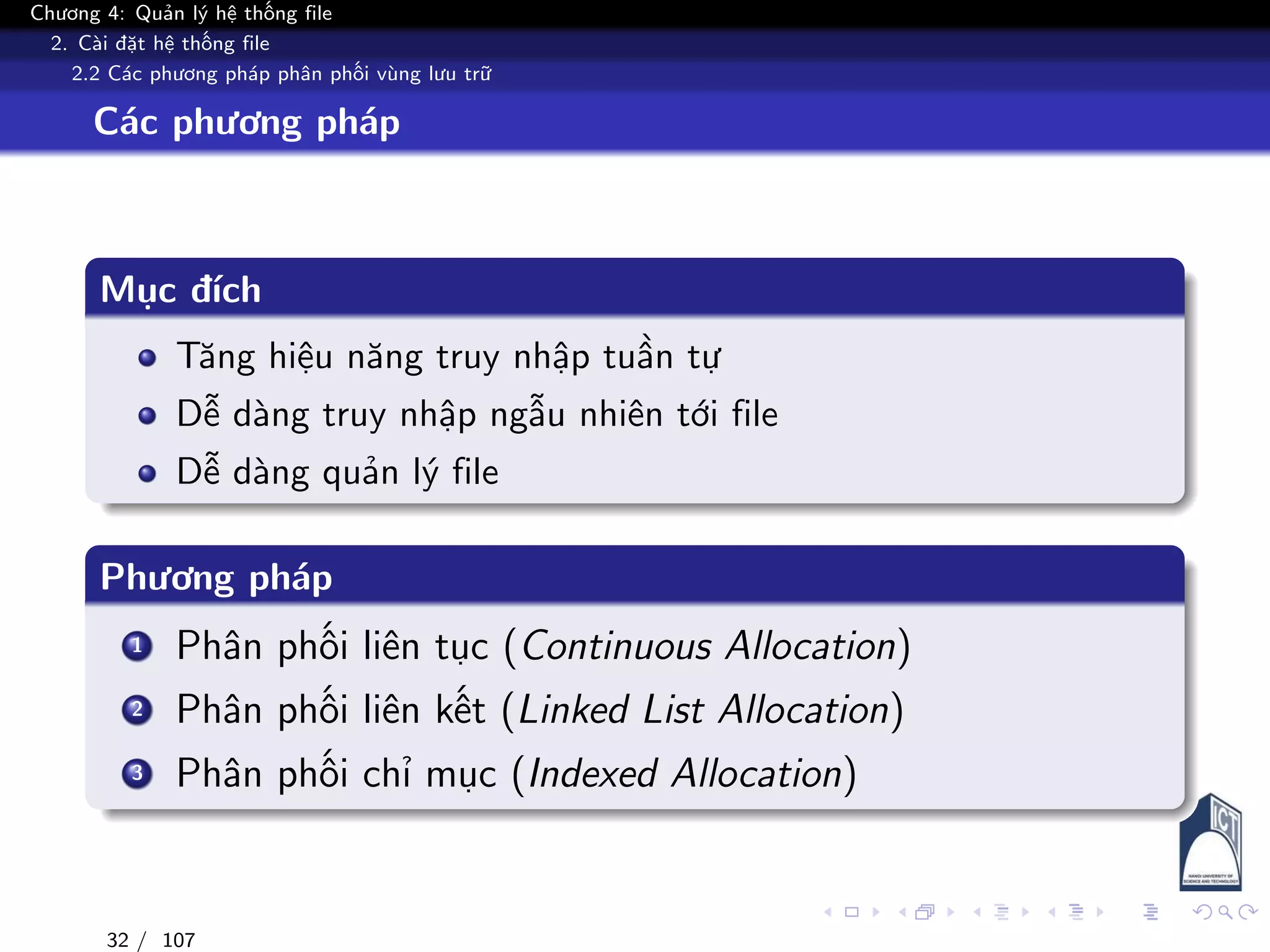Chương 4: Quản lý hệ thống file
2. Cài đặt hệ thống file
2.2 Các phương pháp phân phối vùng lưu trữ
Các phương pháp
Mục đích
Tăng hiệu năng truy nhập tuần tự
Dễ dàng truy nhập ngẫu nhiên tới file
Dễ dàng quản lý file
Phương pháp
1 Phân phối liên tục (Continuous Allocation)
2 Phân phối liên kết (Linked List Allocation)
3 Phân phối chỉ mục (Indexed Allocation)
32 / 107
 