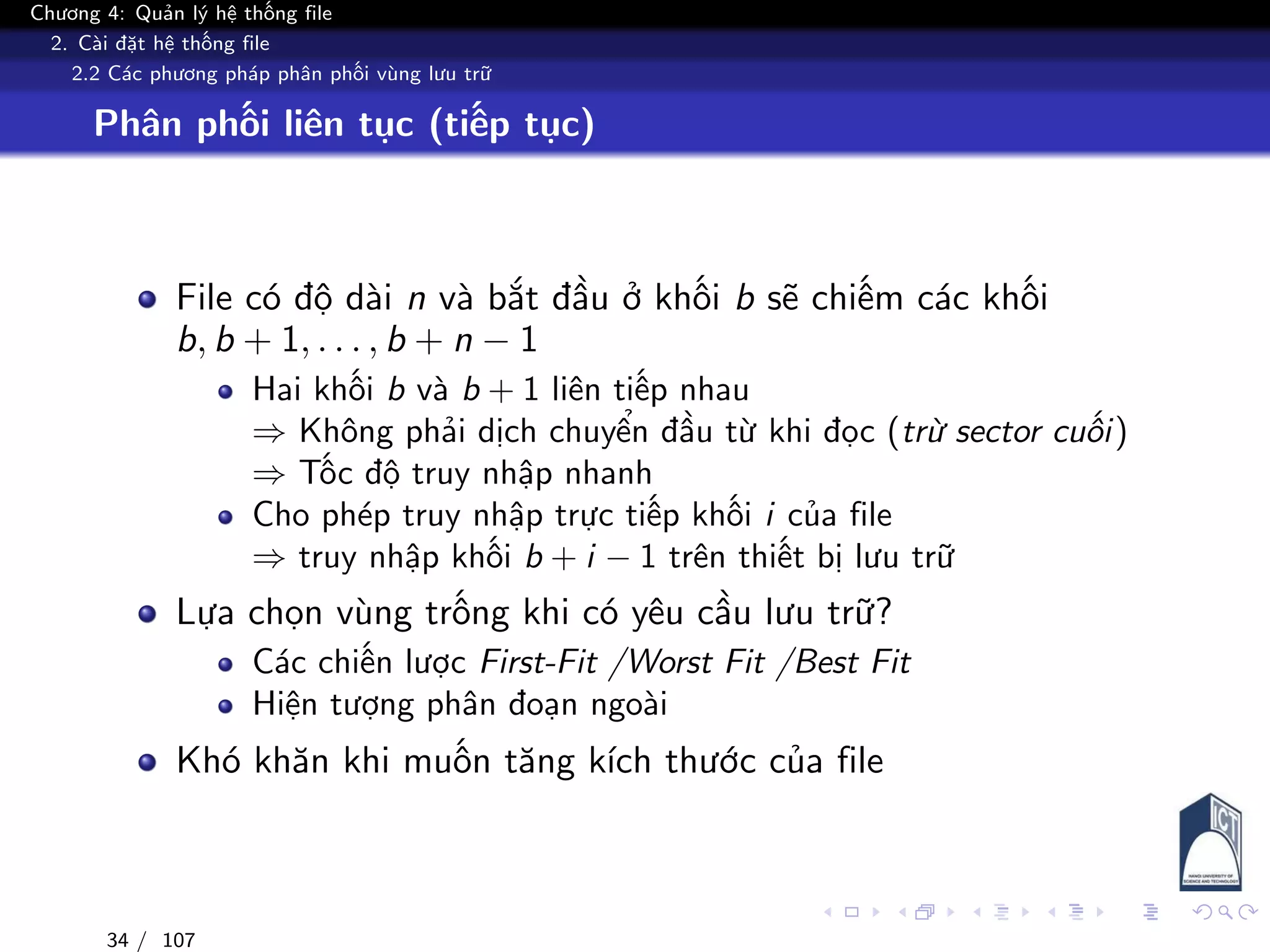 Chương 4: Quản lý hệ thống file
2. Cài đặt hệ thống file
2.2 Các phương pháp phân phối vùng lưu trữ
Phân phối liên tục (tiếp tục)
File có độ dài n và bắt đầu ở khối b sẽ chiếm các khối
b, b + 1, . . . , b + n − 1
Hai khối b và b + 1 liên tiếp nhau
⇒ Không phải dịch chuyển đầu từ khi đọc (trừ sector cuối)
⇒ Tốc độ truy nhập nhanh
Cho phép truy nhập trực tiếp khối i của file
⇒ truy nhập khối b + i − 1 trên thiết bị lưu trữ
Lựa chọn vùng trống khi có yêu cầu lưu trữ?
Các chiến lược First-Fit /Worst Fit /Best Fit
Hiện tượng phân đoạn ngoài
Khó khăn khi muốn tăng kích thước của file
34 / 107
 