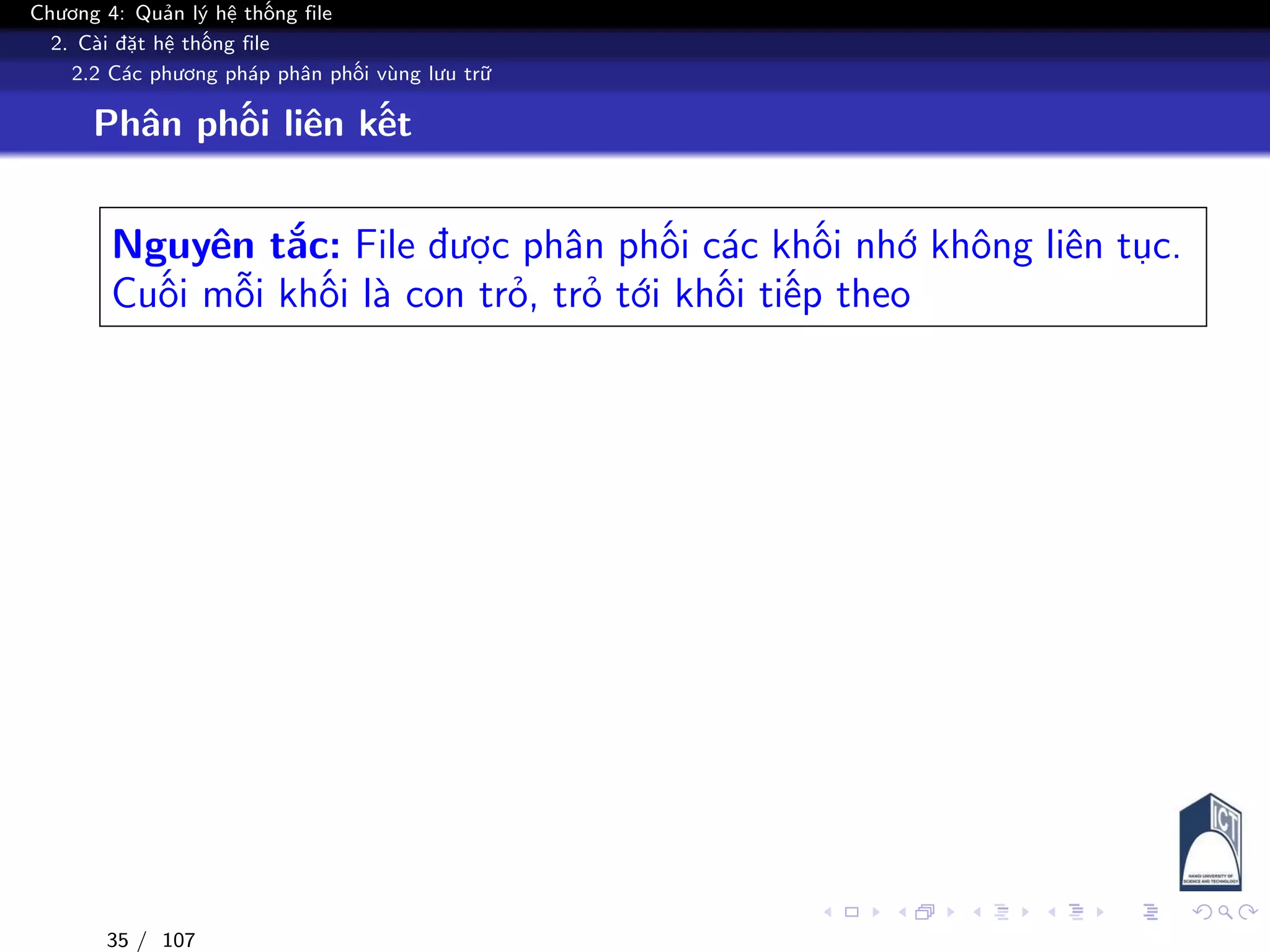 Chương 4: Quản lý hệ thống file
2. Cài đặt hệ thống file
2.2 Các phương pháp phân phối vùng lưu trữ
Phân phối liên kết
Nguyên tắc: File được phân phối các khối nhớ không liên tục.
Cuối mỗi khối là con trỏ, trỏ tới khối tiếp theo
35 / 107
 