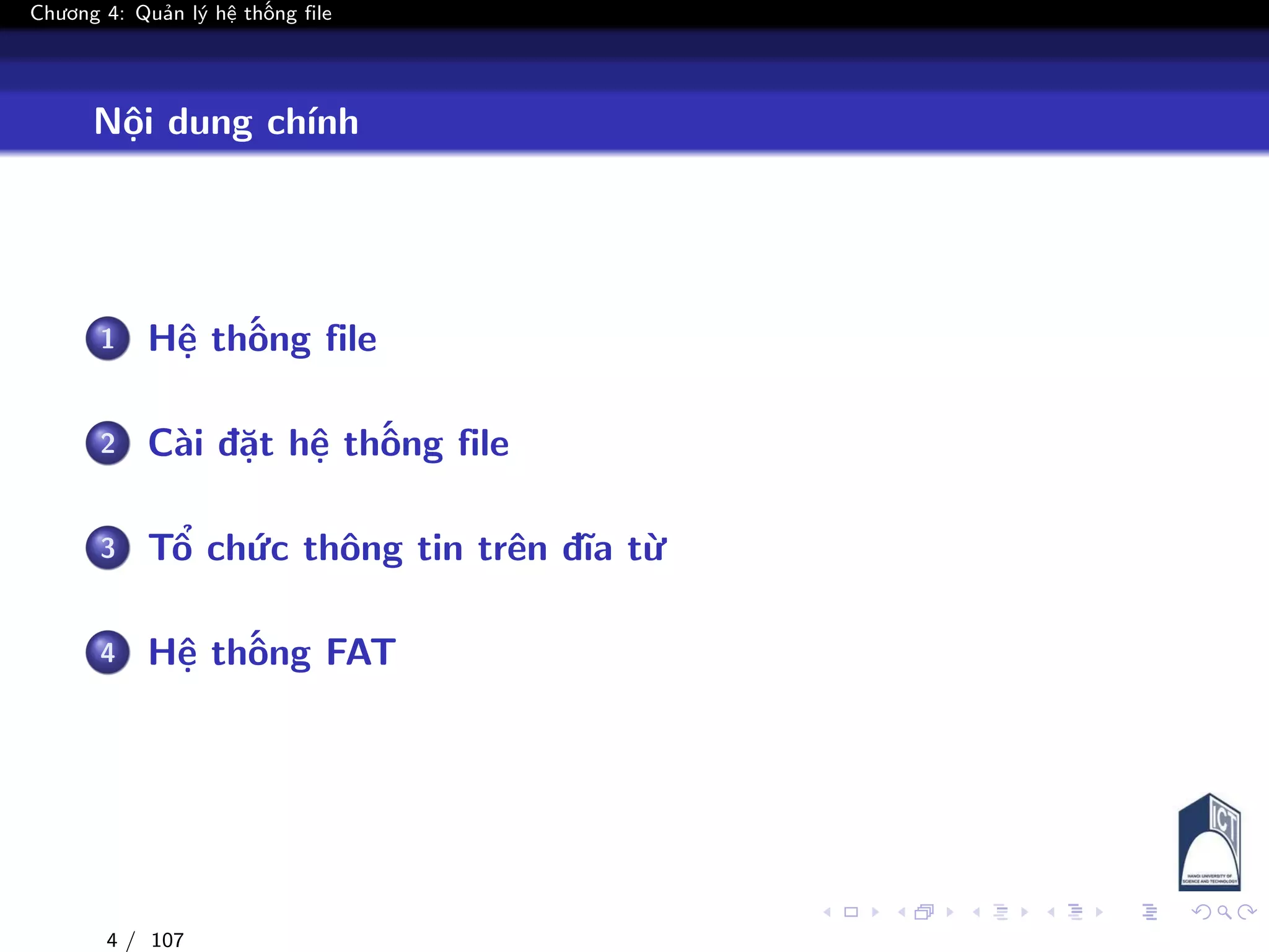 Chương 4: Quản lý hệ thống file
Nội dung chính
1 Hệ thống file
2 Cài đặt hệ thống file
3 Tổ chức thông tin trên đĩa từ
4 Hệ thống FAT
4 / 107
 
