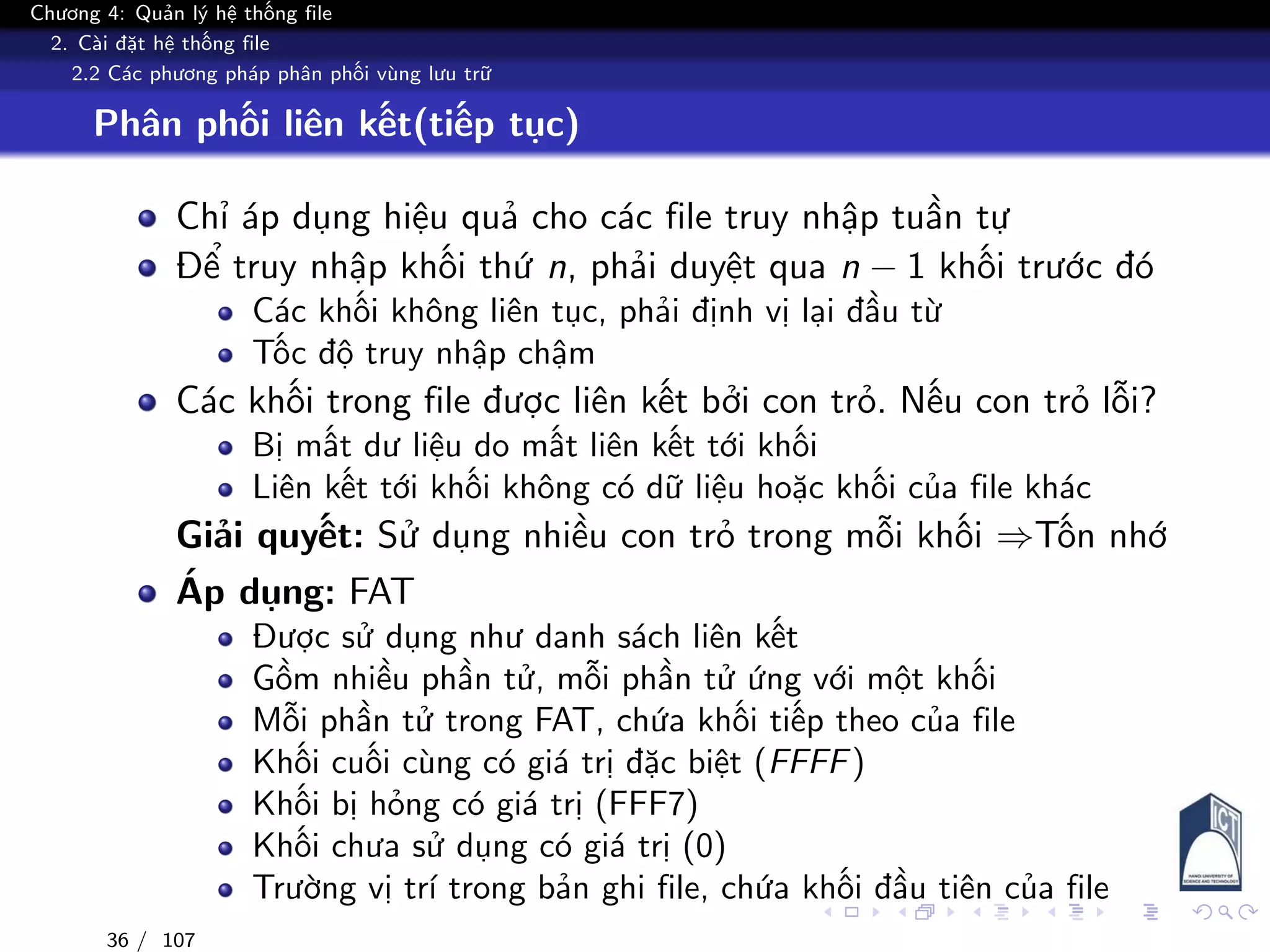 Chương 4: Quản lý hệ thống file
2. Cài đặt hệ thống file
2.2 Các phương pháp phân phối vùng lưu trữ
Phân phối liên kết(tiếp tục)
Chỉ áp dụng hiệu quả cho các file truy nhập tuần tự
Để truy nhập khối thứ n, phải duyệt qua n − 1 khối trước đó
Các khối không liên tục, phải định vị lại đầu từ
Tốc độ truy nhập chậm
Các khối trong file được liên kết bởi con trỏ. Nếu con trỏ lỗi?
Bị mất dư liệu do mất liên kết tới khối
Liên kết tới khối không có dữ liệu hoặc khối của file khác
Giải quyết: Sử dụng nhiều con trỏ trong mỗi khối ⇒Tốn nhớ
Áp dụng: FAT
Được sử dụng như danh sách liên kết
Gồm nhiều phần tử, mỗi phần tử ứng với một khối
Mỗi phần tử trong FAT, chứa khối tiếp theo của file
Khối cuối cùng có giá trị đặc biệt (FFFF)
Khối bị hỏng có giá trị (FFF7)
Khối chưa sử dụng có giá trị (0)
Trường vị trí trong bản ghi file, chứa khối đầu tiên của file
36 / 107
 