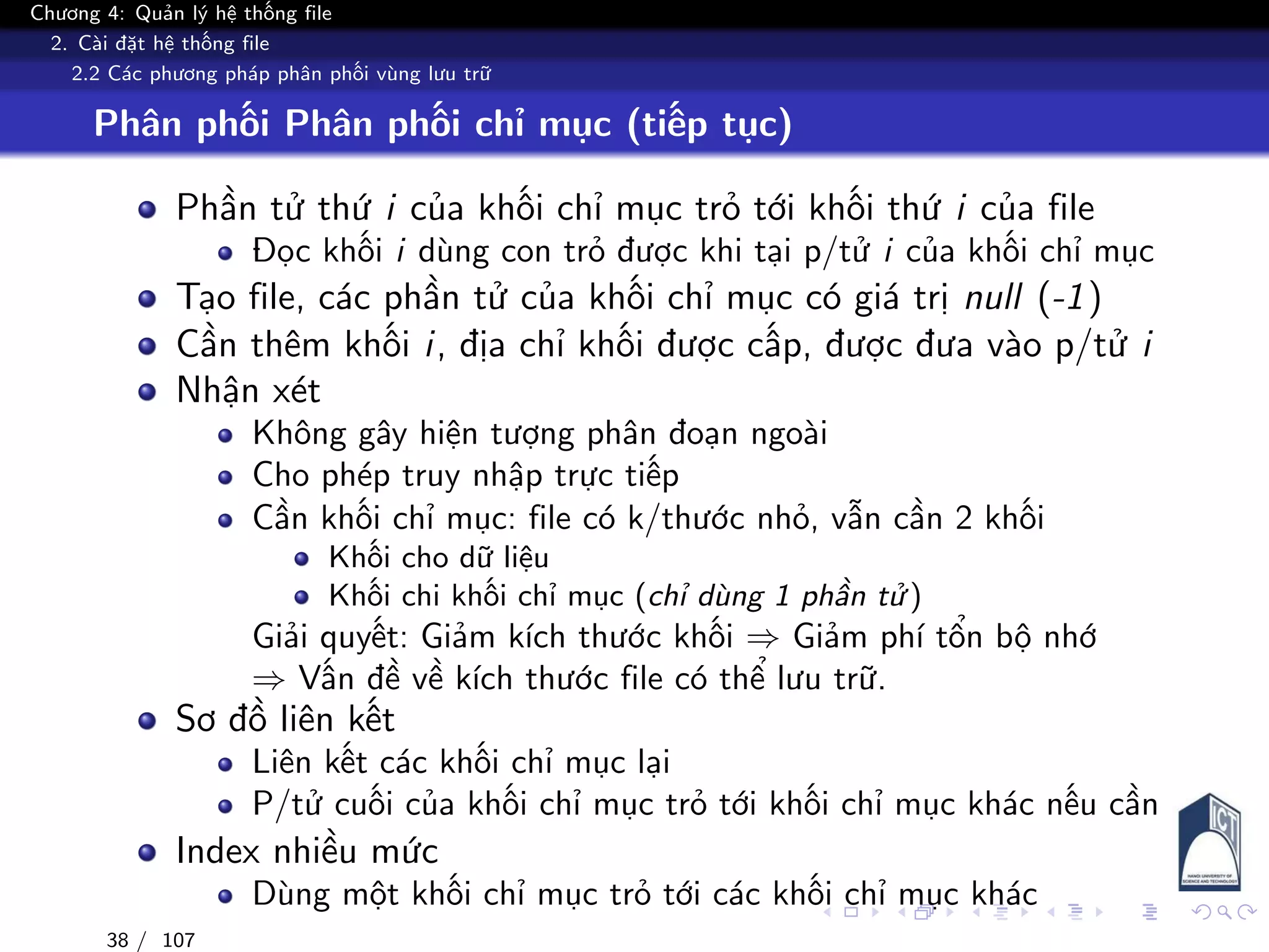 Chương 4: Quản lý hệ thống file
2. Cài đặt hệ thống file
2.2 Các phương pháp phân phối vùng lưu trữ
Phân phối Phân phối chỉ mục (tiếp tục)
Phần tử thứ i của khối chỉ mục trỏ tới khối thứ i của file
Đọc khối i dùng con trỏ được khi tại p/tử i của khối chỉ mục
Tạo file, các phần tử của khối chỉ mục có giá trị null (-1)
Cần thêm khối i, địa chỉ khối được cấp, được đưa vào p/tử i
Nhận xét
Không gây hiện tượng phân đoạn ngoài
Cho phép truy nhập trực tiếp
Cần khối chỉ mục: file có k/thước nhỏ, vẫn cần 2 khối
Khối cho dữ liệu
Khối chi khối chỉ mục (chỉ dùng 1 phần tử )
Giải quyết: Giảm kích thước khối ⇒ Giảm phí tổn bộ nhớ
⇒ Vấn đề về kích thước file có thể lưu trữ.
Sơ đồ liên kết
Liên kết các khối chỉ mục lại
P/tử cuối của khối chỉ mục trỏ tới khối chỉ mục khác nếu cần
Index nhiều mức
Dùng một khối chỉ mục trỏ tới các khối chỉ mục khác
38 / 107
 