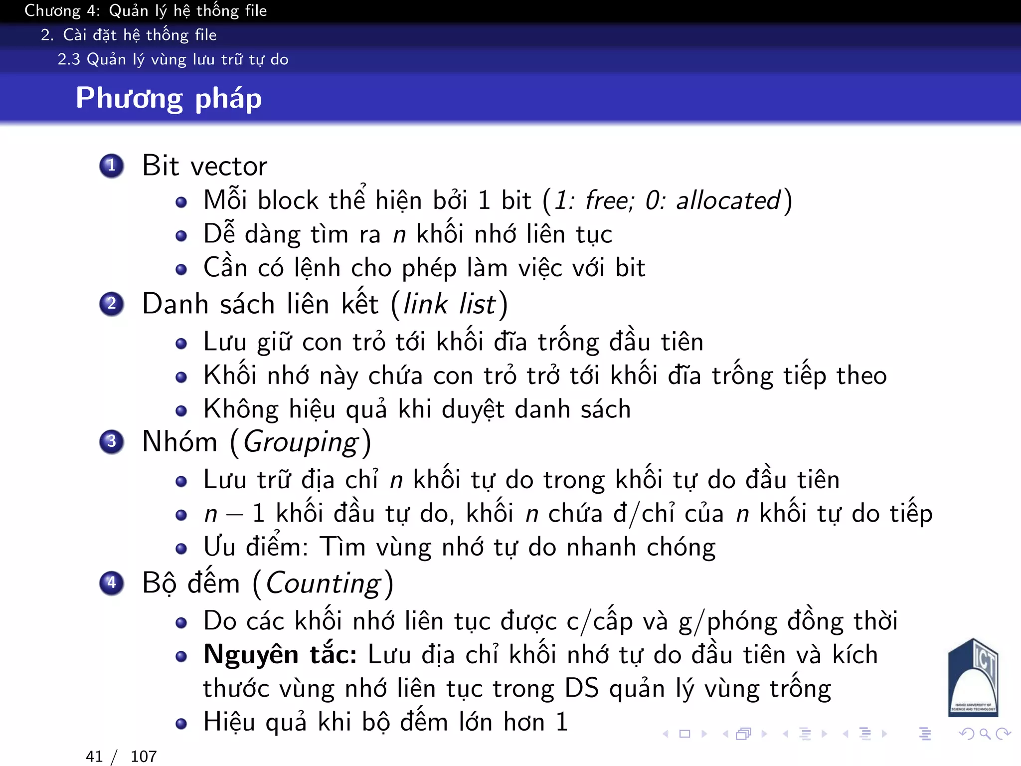 Chương 4: Quản lý hệ thống file
2. Cài đặt hệ thống file
2.3 Quản lý vùng lưu trữ tự do
Phương pháp
1 Bit vector
Mỗi block thể hiện bởi 1 bit (1: free; 0: allocated)
Dễ dàng tìm ra n khối nhớ liên tục
Cần có lệnh cho phép làm việc với bit
2 Danh sách liên kết (link list)
Lưu giữ con trỏ tới khối đĩa trống đầu tiên
Khối nhớ này chứa con trỏ trở tới khối đĩa trống tiếp theo
Không hiệu quả khi duyệt danh sách
3 Nhóm (Grouping)
Lưu trữ địa chỉ n khối tự do trong khối tự do đầu tiên
n − 1 khối đầu tự do, khối n chứa đ/chỉ của n khối tự do tiếp
Ưu điểm: Tìm vùng nhớ tự do nhanh chóng
4 Bộ đếm (Counting)
Do các khối nhớ liên tục được c/cấp và g/phóng đồng thời
Nguyên tắc: Lưu địa chỉ khối nhớ tự do đầu tiên và kích
thước vùng nhớ liên tục trong DS quản lý vùng trống
Hiệu quả khi bộ đếm lớn hơn 1
41 / 107
 
