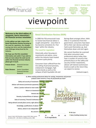 Keeping you connected to today’s UK financial services market
Welcome to the third edition of
viewpoint, Harris Interactive’s
UK financial services newsletter.
In this edition we take a look at the
Retail Distribution Review focusing on
the need for regulation, the changes
coming into force and the implications
and challenges being faced by the
industry.
We hope you find this newsletter
informative and useful. If you wish to
find out more about the work we do
within the financial services industry
please get in touch.
Frances Green: Financial Services
Director
Peter Shreeve: Senior Consultant
Financial Services
Research
In 2006 the FSA announced it was
to review how financial advice is
sought and paid for - since then it
has become somewhat of a ‘hot
topic’ within the industry.
The need for regulation
Historically, when focusing on
investments and advice, some
within the industry have treated
customers quite poorly.
Consumers have suffered from the
mis-selling of personal pensions,
endowment mortgages, high
income bonds as well as the
collapse of both Equitable Life and
Barings Bank amongst others. With
little or no protection from the
government, consumers have been
left to their own devices and have
had to pick themselves up, dust
themselves down and start again.
We cannot therefore be surprised
that when consumers seek
professional advice today, they
have a number of concerns that
primarily focus on the safety and
security of their investments,
adviser self interest (commission
levels) as well as the return they
can expect to receive.
Retail Distribution Review (RDR)
For more information on our financial services research practice visit:| www.harrisinteractive.co.uk PAGE 1
ISSUE 3 - October 2010
viewpoint
The RDR &
the need for
regulation
Pages 1-2
Safety and security of investment
No concerns
Advice, adviser to be independent
Knowledge, qualifications of adviser
Being advised correctly (best correct, right advice)
State of economy / financial institutions
Honesty, trustworthiness of advisers
Interest rate
Return on investment
Advice / product tailored to meet needs
Adviser self interest (commission payments)
17
4
5
5
5
7
7
8
10
10
20
15
2
1
7
1
2
16
7
3
10
17
Bank, Building Society User
IFA User
% of respondents
403020100
Source: Harris Poll Omnibus, August 2010, Main source
of advice (IFA – 235, Bank or Building society -288)
Challenges
ahead &
join our RDR
Syndicate
Page 5
Q. When seeking professional advice for savings, investments and pension
products what concerns, if any, do you/would you have?
Continued on page 2...
Separation
of advice
charges
Page 3
Changes
coming into
force
Page 2
Improving
standards of
advisers and
services
Page 4
 