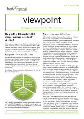 viewpoint 
Keeping you connected to today’s financial services market 
The growth of ‘DIY investors’: RDR 
changes pushing a move to self 
direction? 
It will soon be two years since the Retail Distribution Review 
(RDR) came into force and represented a major shake up for 
the retail investment market. Incorporating the latest Harris 
Interactive poll data, we assess the impact on the use of 
professional advice and the implications for the future. 
Background - the reasons for change 
Following a general decline in consumer perceptions of the 
fi nancial services industry as a whole and, more specifi cally, 
focusing on investors’ concerns regarding fi nancial advice, 
the Financial Conduct Authority (FCA, formerly the FSA) 
hopes the RDR will result in a fairer experience for retail 
investors and will go some way in helping to restore trust in 
the industry. 
On the back of numerous industry indiscretions, the RDR has 
three specifi c objectives: 
The changes involve banning adviser commission in favour of 
up front advice fees, guidelines on clearly describing services, 
and implementing a minimum qualifi cation and requirement 
for continuous professional development. 
ISSUE 10 - October 2014 
Adviser numbers and shift in focus 
Before implementation there were fears within the industry 
that advisers, faced with the new specifi c training 
requirements, would leave the industry altogether, and those 
that remained would struggle as they lose clients. 
In reality, the training has not proved to be much of an issue 
though, but adviser numbers have reduced, driven in large 
part by the exit from the mass advice market of a number 
of major banks and building societies. Others now restrict 
advice to those with £100,000 or more to invest. It is not just 
the banks who are narrowing their focus in this way either, 
but rather a trend that is being echoed across the wider 
industry. Post-RDR, there is a concern amongst advisers that 
it will no longer be profi table for them to advise the lower 
level investors. In the words of one IFA, “we can’t aff ord to 
service clients with less than £40k-£50k. The costs just don’t 
make sense. It’s not worth our while”.1 
44% of IFAs interviewed in early 2013 said that they thought 
the RDR would have a negative impact on fi rst time investors, 
which is not good news for long-term industry prospects or 
for a fairer market for consumers.2 In terms of overall fairness 
and widening access, this is a worrying move, and particularly 
so in light of this year’s budget changes which make it easier 
for people to invest their pensions as they choose. As 
Dominic Grinstead, Managing Director at MetLife, recently 
said: “It’s a shame the numbers of advisers has shrunk at a 
time when the need for advice is shooting up”. 
Despite an apparent focus amongst IFAs on the higher net 
worth individuals, the industry is feeling much more 
optimistic than it expected. The view that advisers would 
lose clients has not necessarily materialised, with nearly three 
quarters of IFAs actually expecting to see an increase in the 
number of clients they work with this year, up from half who 
thought so last year.3 
Harris Interactive data reveals there has in fact been little 
change in the proportion of consumers using an IFA when 
purchasing investments: 22% do so now, compared with 24% 
in 2010.4 Figures also point to continued use in the future. 
Those who claim to use an IFA as their main source of advice, 
alongside those who have received advice since the 
introduction of the RDR (from January 2013) are signifi cantly 
more likely to say they will always seek professional advice. 
For more information on our fi nancial services research practice visit: www.harrisinteractive.co.uk - PAGE 1 
Improving the 
clarity with 
which advisers 
describe their 
services 
SeparaƟ on of 
product and 
professional 
advice charges 
Improving 
professional 
standards of 
advisers 
 