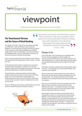 viewpoint 
Keeping you connected to today’s financial services market 
ISSUE 9 - February 2014 
Most banks use business and information systems 
that are dinosaurs. Like many companies, these 
banks risk eventual extinction if they do not keep 
The ‘Omnichannel’ Nirvana 
and the Future of Retail Banking 
It’s a bright sunny day. I step off my hoverboard and walk 
into WHSmiths. I pick up the latest copy of Glamour 
Magazine, scan the barcode and pay by touching my phone 
on the automatic reader before grabbing a pre-ordered 
coff ee paid for with my mobile App. As I sit and read about 
the latest Bikini diet, I receive a £50 payment text from my 
friend for the dinner I had with her last night. 
Is this a scene from the latest science-fi ction movie? Perhaps 
the hoverboard and the appearance of the sunshine - but the 
rest? No. 
In this fast-paced time of ‘now is too late’, how we interact 
with each other and retailers in relation to our money is 
rapidly changing with technology advancements continually 
increasing expectations of speed and simplicity. 
As bank branches continue to decline and technology 
enables transactions take place in other ways at times and 
places to suit consumers, what is happening to our 
relationship with our bank? How do customers really want 
to service their accounts? And do we really need a current 
account at all? 
These are all things current banks, and potential new entrants 
need to consider if they want to keep our custom. 
pace with competitors who take better 
advantage of emerging opportunities 
aff orded by information technology. 
(Gates, 1996) 
Changes So Far 
In the early 20th century, banking was a reputable career. 
The face-to-face engagement with the public, the 
reassurance that the hard cash in your hands would be safe 
when handed over to a vault for safe keeping and the signed 
and stamped banking pass book was evidence that it still 
existed. 
The bankers were boss, dictating when they wanted to open 
and close – including their own custom Bank Holidays, and 
customers were...grateful. 
There has been much advancement since, with credit and 
debit cards and the internet revolution all shaping the way 
we bank today. The changes so far have been mutually 
benefi cial in cost savings to banks and increased convenience 
to customers. 
Over time, our expectations of service providers have been 
lifted to where we expect an element of self-control, 
effi ciency and choice – moving from being a nice change 
of pace to becoming a driver of choice and selection. We 
became empowered. We were in control. 
But, perhaps if a bank isn’t giving customers the tools to 
manage their accounts in a way they want, things may be 
diff erent. If you wanted to PingIt, and you weren’t with 
Barclays, or your Lloyds branch is your preferred channel, but 
they become TSB, or if you wanted to buy your Christmas 
shopping but the RBS system was down – would this be 
enough to tip the balance? How DO we as customers want to 
interact with our bank? 
For more information on our fi nancial services research practice visit: www.harrisinteractive.co.uk - PAGE 1 
 