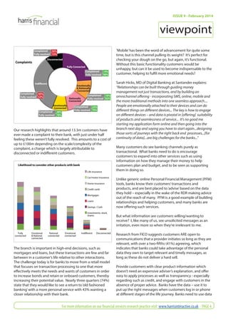 Complaints 
Complained 50% 
Fully resolved 
15% 
Disconnected 
Fully Connected 
Complained 14% 
Fully resolved 
Emotionally 
& Rationally 
Connected 
Rationally 
Connected 
Emotionally 
Connected 
Indifferent 
Complained 40% 
Fully resolved 
52% 
Complained 28% 
Fully resolved 
78% 
90% 
Complained 16% 
Fully resolved 
Complained 23% 
Fully resolved 
70% 
92% 
Our research highlights that around 13.3m customers have 
ever made a complaint to their bank, with just under half 
feeling these weren’t fully resolved. This amounts to a cost of 
up to £100m depending on the scale/complexity of the 
complaint, a charge which is largely attributable to 
disconnected or indiff erent customers. 
Likelihood to consider other products with bank 
Life insurance 
Car/motor insurance 
Home insurance 
Credit cards 
Mortgages 
Loans 
Savings / Cash 
Investments, stock, 
shares 
Fully 
connected 
Emotional 
& Rational 
connected 
Rational 
connected 
Emotional 
connected 
Indifferent Disconnected 
The branch is important in high-end decisions, such as 
mortgages and loans, but these transactions are few and far 
between in a customer’s life relative to other interactions. 
The challenge today is for banks to move from a retail model 
that focuses on transaction processing to one that more 
eff ectively meets the needs and wants of customers in order 
to increase bonds and retain or onboard customers, thereby 
increasing their potential value. Nearly three quarters (74%) 
state that they would like to see a return to ‘old fashioned 
banking’ with a more personal service with 43% wanting a 
closer relationship with their bank. 
ISSUE 9 - February 2014 
viewpoint 
‘Mobile’ has been the word of advancement for quite some 
time, but is this channel pulling its weight? It’s perfect for 
checking your dough on the go, but again, it’s functional. 
Without this basic functionality customers would be 
unhappy, but can it be used to become indispensable to the 
customer, helping to fulfi l more emotional needs? 
Sarah Hicks, MD of Digital Banking at Santander explains: 
“Relationships can be built through guiding money 
management not just transactions, and by building an 
omnichannel off ering - incorporating SMS, online, mobile and 
the more traditional methods into one seamless approach.... 
People are emotionally attached to their devices and can do 
diff erent things on diff erent devices... The key is how to engage 
on diff erent devices – and data is pivotal in [off ering] suitability 
of products and seamlessness of service... It’s no good me 
starting my application form online and then going into the 
branch next day and saying you have to start again...designing 
those sorts of journeys with the right back end processes...[for 
continuity of data]...are big challenges for the banks...” 
Many customers do see banking channels purely as 
transactional. What banks need to do is encourage 
customers to expand into other services such as using 
information on how they manage their money to help 
customers plan and budget, and to be seen as supporting 
them in doing so. 
Unlike generic online Personal Financial Management (PFM) 
tools, banks know their customers’ transactions and 
products, and are best placed to ‘advise’ based on the data 
they hold – especially in the wake of the RDR making advice 
out of the reach of many. PFM is a good example of building 
relationships and helping customers, and many banks are 
now off ering such services. 
But what information are customers willing/wanting to 
receive? I, like many of us, see unsolicited messages as an 
irritation, even more so when they’re irrelevant to me. 
Research from FICO suggests customers ARE open to 
communications that a provider initiates so long as they are 
relevant, with over a two-fi fths (41%) agreeing, which 
indicates that banks could take advantage of the personal 
data they own to target relevant and timely messages, as 
long as these do not deliver a hard sell. 
Provide customers with clear product information which 
doesn’t need an expensive adviser’s explanation, and off er 
easy to apply processes as well as transparency - especially 
regarding such as credit, and engage with customers in the 
absence of proper advice. Banks have the data – use it to 
put up the right messages when customers log in or phone 
at diff erent stages of the life journey. Banks need to use data 
For more information on our fi nancial services research practice visit: www.harrisinteractive.co.uk - PAGE 4 
 