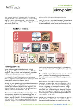 Customer concerns 
Primary 
Concerns 
Secondary 
Concerns 
Remaining 
Concerns 
Technology advances 
All this may build banking relationships, but with the 
changing scope of the fi nancial services arena, will this be 
enough to make customers more engaged with their banks 
and fi nances and keep customers loyal to banks? 
Other than the threat of changing customer behaviours, 
there is a larger and increasing threat - the increasing number 
of alternatives to traditional fi nancial services. 
Not only are there new entrants to retail banking itself (Metro 
Bank, Virgin Money, The Post Offi ce), there are new players 
that are taking ownership of the customer experience that 
lurk at the fringes of ‘banking’ such as PayPal, Google Wallet 
and such as Peer-to-Peer lenders like Zopa etc. 
The core issue is that customer behaviour is changing in line 
with technology but largely banks are staying the same in 
relation to their processes for applications and channel 
off erings. Why, for example, can I sign up to PayPal or Google 
Wallet completely electronically but my bank still requires a 
signature? This gap was a window left wide open for better 
ISSUE 9 - February 2014 
viewpoint 
positioned fast moving non-banking competitors. 
There are many such non-bank organisations providing what 
are eff ectively basic bank accounts already. Once we have a 
stored value account and it’s connected to our mobile – this 
is a far better banking service than a basic current account, 
and businesses don’t need a banking licence to power a value 
store. 
The scrabble to implement mobile wallet accounts was taken 
up by a wide range of companies from mobile operators, 
handset manufacturers, mobile OS creators, app developers 
and banks. 
Mobile phones then started incorporating contactless 
technology using NFC (Near Field Communication) in 2011 
to enable transactions. It was anticipated that linking your 
mobile, a device you feel emotionally bonded to, to your 
money would rapidly take seed, however it was recently 
announced that O2 is withdrawing its off ering in March this 
year after reviewing when they feel this technology will go 
mainstream, which indicates that banking in the UK may be 
running before we can walk. 
It’s true that current accounts in themselves do not keep the 
bank’s P&L afl oat, but the relationship and links to other 
products customers own, and the transactional data they 
to be aware of customers’ issues and guide them, such as 
giving the tools to help customers with cash fl ow, by setting 
goals etc. The new value is not being a ‘bank’, but rather 
understanding customers and the role banking products and 
services play in their lives. 
Infl ation/rising 
prices 52% 
(May13 - 48%) 
Paying 
household 
bills 42% 
(May13 - 39%) 
Interest rate 
on savings 
32% 
(May13 - 31%) 
Value of pension 
29% 
(May13 - 29%) 
Value of 
savings/ 
investments 
28% 
(May13 - 29%) 
Job security 
23% 
(May13 - 24%) 
Meeting 
repayments 
19% 
(May13 - 12%) 
House prices 
going down 
12% 
(May13 - 18%) 
Security of 
deposits 
14% 
(May13 - 19%) 
Cost of credit 
14% 
(May13 - 16%) 
Availability of 
credit 8% 
(May13 - 12%) 
For more information on our fi nancial services research practice visit: www.harrisinteractive.co.uk - PAGE 5 
 
