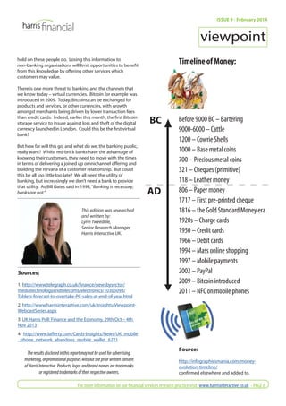 hold on these people do. Losing this information to 
non-banking organisations will limit opportunities to benefi t 
from this knowledge by off ering other services which 
customers may value. 
There is one more threat to banking and the channels that 
we know today – virtual currencies. Bitcoin for example was 
introduced in 2009. Today, Bitcoins can be exchanged for 
products and services, or other currencies, with growth 
amongst merchants being driven by lower transaction fees 
than credit cards. Indeed, earlier this month, the fi rst Bitcoin 
storage service to insure against loss and theft of the digital 
currency launched in London. Could this be the fi rst virtual 
bank? 
But how far will this go, and what do we, the banking public, 
really want? Whilst red-brick banks have the advantage of 
knowing their customers, they need to move with the times 
in terms of delivering a joined up omnichannel off ering and 
building the nirvana of a customer relationship. But could 
this be all too little too late? We all need the utility of 
banking, but increasingly we don’t need a bank to provide 
that utility. As Bill Gates said in 1994, “Banking is necessary; 
banks are not.” 
ISSUE 9 - February 2014 
viewpoint 
Timeline of Money: 
Before 9000 BC – Bartering 
9000-6000 – Cattle 
1200 – Cowrie Shells 
1000 – Base metal coins 
700 – Precious metal coins 
321 – Cheques (primitive) 
118 – Leather money 
806 – Paper money 
1717 – First pre-printed cheque 
1816 – the Gold Standard Money era 
1920s – Charge cards 
1950 – Credit cards 
1966 – Debit cards 
1994 – Mass online shopping 
1997 – Mobile payments 
2002 – PayPal 
2009 – Bitcoin introduced 
2011 – NFC on mobile phones 
Source: 
http://infographicsmania.com/money-evolution- 
timeline/ 
confi rmed elsewhere and added to. 
This edition was researched 
and written by: 
Lynn Tweedale, 
Senior Research Manager, 
Harris Interactive UK. 
Sources: 
1. http://www.telegraph.co.uk/fi nance/newsbysector/ 
mediatechnologyandtelecoms/electronics/10305093/ 
Tablets-forecast-to-overtake-PC-sales-at-end-of-year.html 
2. http://www.harrisinteractive.com/uk/Insights/Viewpoint- 
WebcastSeries.aspx 
3. UK Harris Poll: Finance and the Economy, 29th Oct – 4th 
Nov 2013 
4. http://www.laff erty.com/Cards-Insights/News/UK_mobile 
_phone_network_abandons_mobile_wallet_6221 
BC 
AD 
The results disclosed in this report may not be used for advertising, 
marketing, or promotional purposes without the prior written consent 
of Harris Interactive. Products, logos and brand names are trademarks 
or registered trademarks of their respective owners. 
For more information on our fi nancial services research practice visit: www.harrisinteractive.co.uk - PAGE 6 
