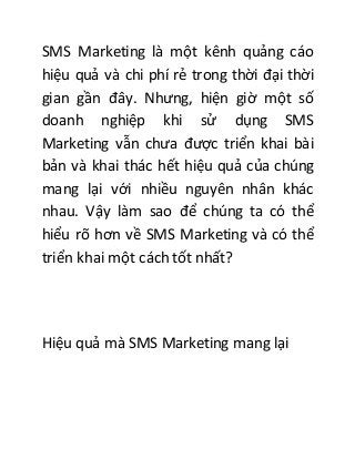 SMS Marketing là một kênh quảng cáo
hiệu quả và chi phí rẻ trong thời đại thời
gian gần đây. Nhưng, hiện giờ một số
doanh nghiệp khi sử dụng SMS
Marketing vẫn chưa được triển khai bài
bản và khai thác hết hiệu quả của chúng
mang lại với nhiều nguyên nhân khác
nhau. Vậy làm sao để chúng ta có thể
hiểu rõ hơn về SMS Marketing và có thể
triển khai một cách tốt nhất?
Hiệu quả mà SMS Marketing mang lại
 