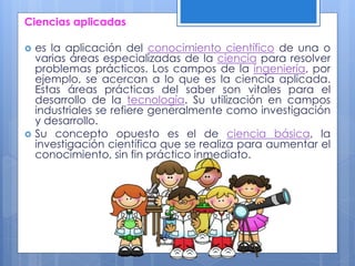 Ciencias aplicadas
 es la aplicación del conocimiento científico de una o
varias áreas especializadas de la ciencia para resolver
problemas prácticos. Los campos de la ingeniería, por
ejemplo, se acercan a lo que es la ciencia aplicada.
Estas áreas prácticas del saber son vitales para el
desarrollo de la tecnología. Su utilización en campos
industriales se refiere generalmente como investigación
y desarrollo.
 Su concepto opuesto es el de ciencia básica, la
investigación científica que se realiza para aumentar el
conocimiento, sin fin práctico inmediato.
 